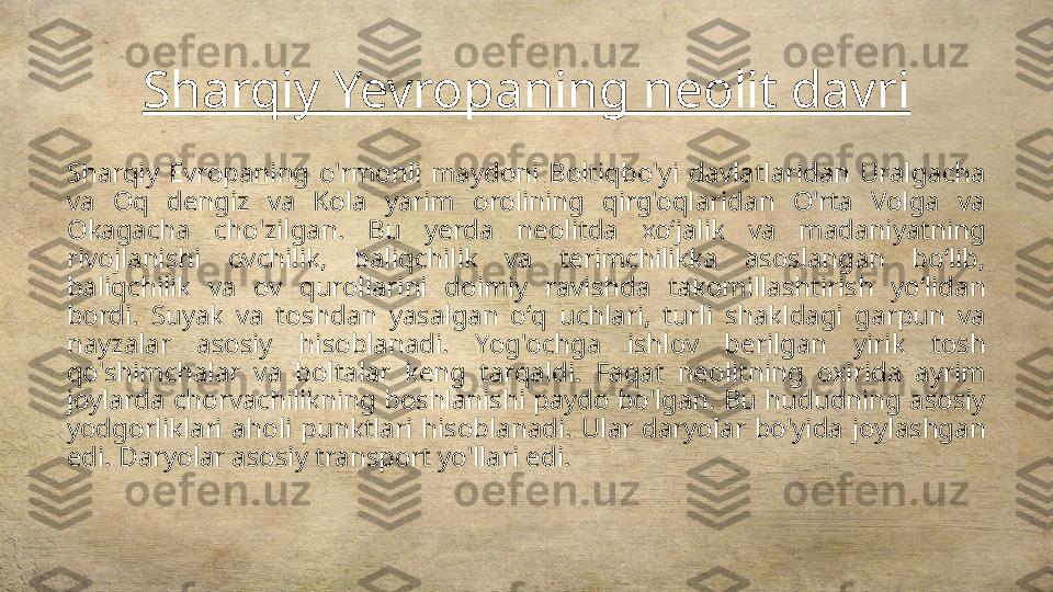 Sharqiy Yevropaning neolit davri
Sharqiy  Evropaning  o'rmonli  maydoni  Boltiqbo'yi  davlatlaridan  Uralgacha 
va  Oq  dengiz  va  Kola  yarim  orolining  qirg'oqlaridan  O'rta  Volga  va 
Okagacha  cho'zilgan.  Bu  yerda  neolitda  xoʻjalik  va  madaniyatning 
rivojlanishi  ovchilik,  baliqchilik  va  terimchilikka  asoslangan  boʻlib, 
baliqchilik  va  ov  qurollarini  doimiy  ravishda  takomillashtirish  yoʻlidan 
bordi.  Suyak  va  toshdan  yasalgan  oʻq  uchlari,  turli  shakldagi  garpun  va 
nayzalar  asosiy  hisoblanadi.  Yog'ochga  ishlov  berilgan  yirik  tosh 
qo'shimchalar  va  boltalar  keng  tarqaldi.  Faqat  neolitning  oxirida  ayrim 
joylarda chorvachilikning boshlanishi paydo bo'lgan. Bu hududning asosiy 
yodgorliklari  aholi  punktlari  hisoblanadi.  Ular  daryolar  bo'yida  joylashgan 
edi. Daryolar asosiy transport yo'llari edi. 