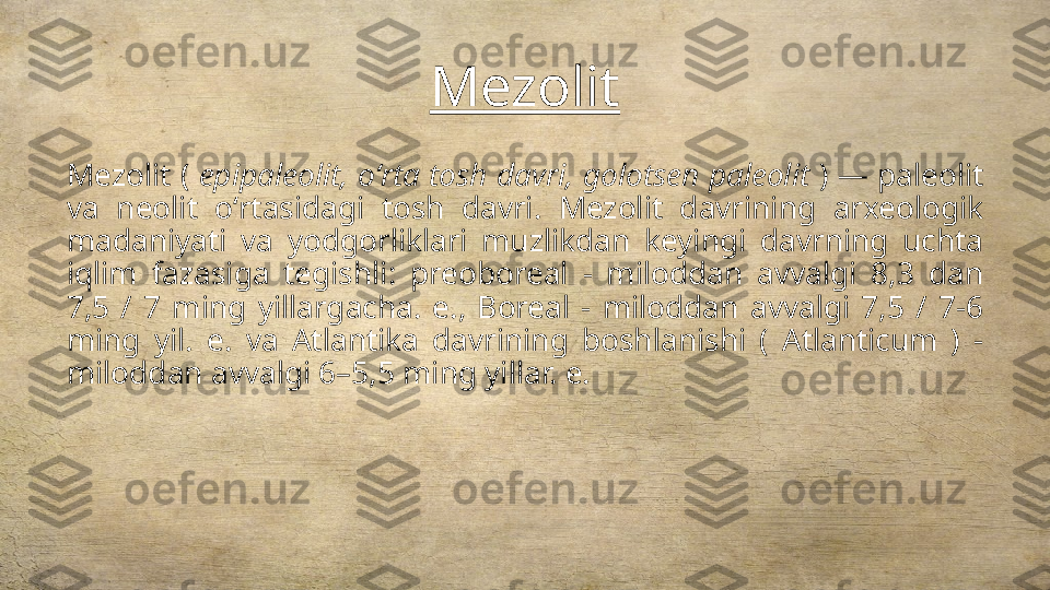 Mezolit
Mezolit (  epipaleolit, oʻrta tosh davri, golotsen paleolit  ) — paleolit 
va  neolit  oʻrtasidagi  tosh  davri.  Mezolit  davrining  arxeologik 
madaniyati  va  yodgorliklari  muzlikdan  keyingi  davrning  uchta 
iqlim  fazasiga  tegishli:  preoboreal  -  miloddan  avvalgi  8,3  dan 
7,5  /  7  ming  yillargacha.  e.,  Boreal  -  miloddan  avvalgi  7,5  /  7-6 
ming  yil.  e.  va  Atlantika  davrining  boshlanishi  (  Atlanticum  )  - 
miloddan avvalgi 6–5,5 ming yillar. e. 