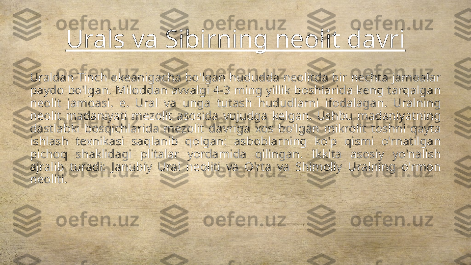 Urals va Sibirning neolit davri
Uraldan Tinch okeanigacha bo'lgan hududda neolitda bir nechta jamoalar 
paydo bo'lgan. Miloddan avvalgi 4-3 ming yillik boshlarida keng tarqalgan 
neolit  jamoasi.  e.  Ural  va  unga  tutash  hududlarni  ifodalagan.  Uralning 
neolit  madaniyati  mezolit  asosida  vujudga  kelgan.  Ushbu  madaniyatning 
dastlabki  bosqichlarida  mezolit  davriga  xos  bo'lgan  mikrolit  toshni  qayta 
ishlash  texnikasi  saqlanib  qolgan:  asboblarning  ko'p  qismi  o'rnatilgan 
pichoq  shaklidagi  plitalar  yordamida  qilingan.  Ikkita  asosiy  yo'nalish 
ajralib  turadi:  Janubiy  Ural  neoliti  va  O'rta  va  Shimoliy  Uralning  o'rmon 
neoliti. 