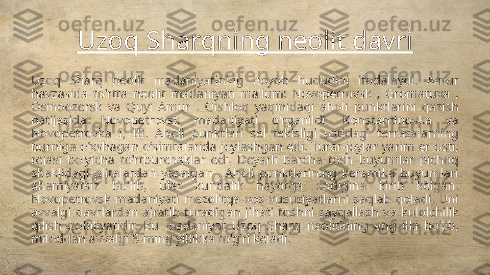 Uzoq Sharqning neolit davri
Uzoq  Sharq  neolit  madaniyatining  noyob  hududini  ifodalaydi.  Amur 
havzasida  to'rtta  neolit  madaniyati  ma'lum:  Novopetrovsk  ,  Gromatuxa  , 
Osinoozersk  va  Quyi  Amur  .  Qishloq  yaqinidagi  aholi  punktlarini  qazish 
natijasida  Novopetrovsk  madaniyati  o'rganildi.  Konstantinovka  va 
Novopetrovka  I,  III.  Aholi  punktlari  sel  tekisligi  ustidagi  terrasalarning 
burniga  oʻxshagan  oʻsimtalarida  joylashgan  edi.  Turar-joylar  yarim  er  osti, 
rejasi  bo'yicha  to'rtburchaklar  edi.  Deyarli  barcha  tosh  buyumlar  pichoq 
shaklidagi  plitalardan  yasalgan  .  Aholi  punktlarining  keramika  buyumlari 
ahamiyatsiz  bo'lib,  ular  kundalik  hayotga  endigina  kirib  kelgan. 
Novopetrovsk  madaniyati  mezolitga  xos  xususiyatlarni  saqlab  qoladi.  Uni 
avvalgi  davrlardan  ajratib  turadigan  jihati  toshni  sayqallash  va  kulolchilik 
qilish  qobiliyatidir.  Bu  madaniyat  Uzoq  Sharq  neolitining  eng  ilki  boʻlib, 
miloddan avvalgi 5-ming yillikka toʻgʻri keladi. 