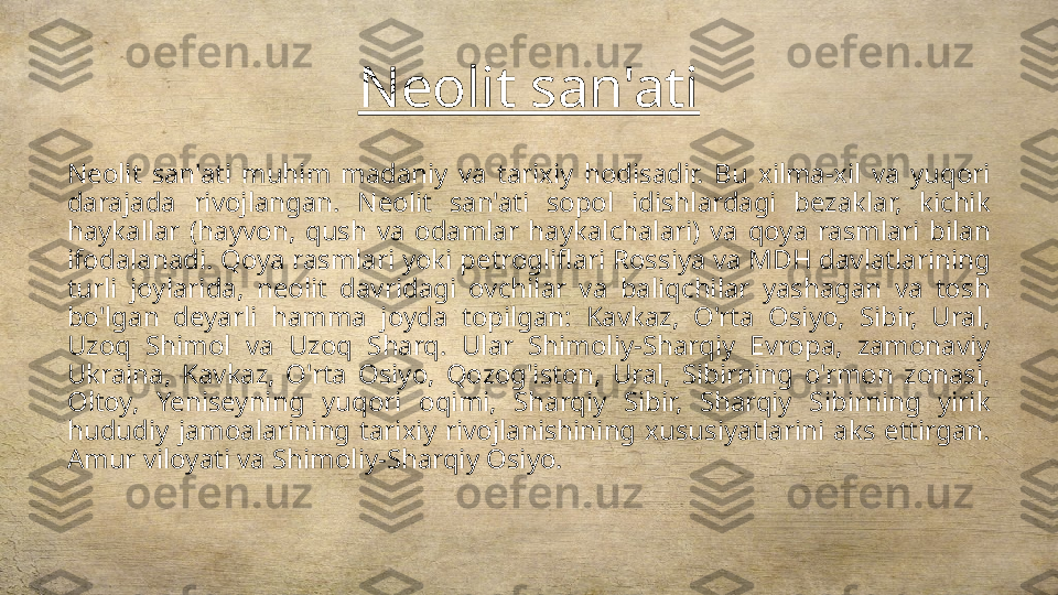 Neolit san'ati
Neolit  san'ati  muhim  madaniy  va  tarixiy  hodisadir.  Bu  xilma-xil  va  yuqori 
darajada  rivojlangan.  Neolit  san'ati  sopol  idishlardagi  bezaklar,  kichik 
haykallar  (hayvon,  qush  va  odamlar  haykalchalari)  va  qoya  rasmlari  bilan 
ifodalanadi. Qoya rasmlari yoki petrogliflari Rossiya va MDH davlatlarining 
turli  joylarida,  neolit  davridagi  ovchilar  va  baliqchilar  yashagan  va  tosh 
bo'lgan  deyarli  hamma  joyda  topilgan:  Kavkaz,  O'rta  Osiyo,  Sibir,  Ural, 
Uzoq  Shimol  va  Uzoq  Sharq.  Ular  Shimoliy-Sharqiy  Evropa,  zamonaviy 
Ukraina,  Kavkaz,  O'rta  Osiyo,  Qozog'iston,  Ural,  Sibirning  o'rmon  zonasi, 
Oltoy,  Yeniseyning  yuqori  oqimi,  Sharqiy  Sibir,  Sharqiy  Sibirning  yirik 
hududiy  jamoalarining  tarixiy  rivojlanishining  xususiyatlarini  aks  ettirgan. 
Amur viloyati va Shimoliy-Sharqiy Osiyo. 