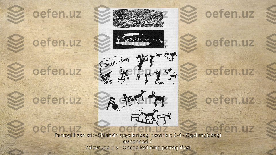 Petroglif san'ati: - Shishkin qoyalaridagi tasvirlar; 2-4 - Oq dengizdagi 
ov sahnasi ( 
Zalavruga ); 5 - Onega ko'lining petrogliflari 