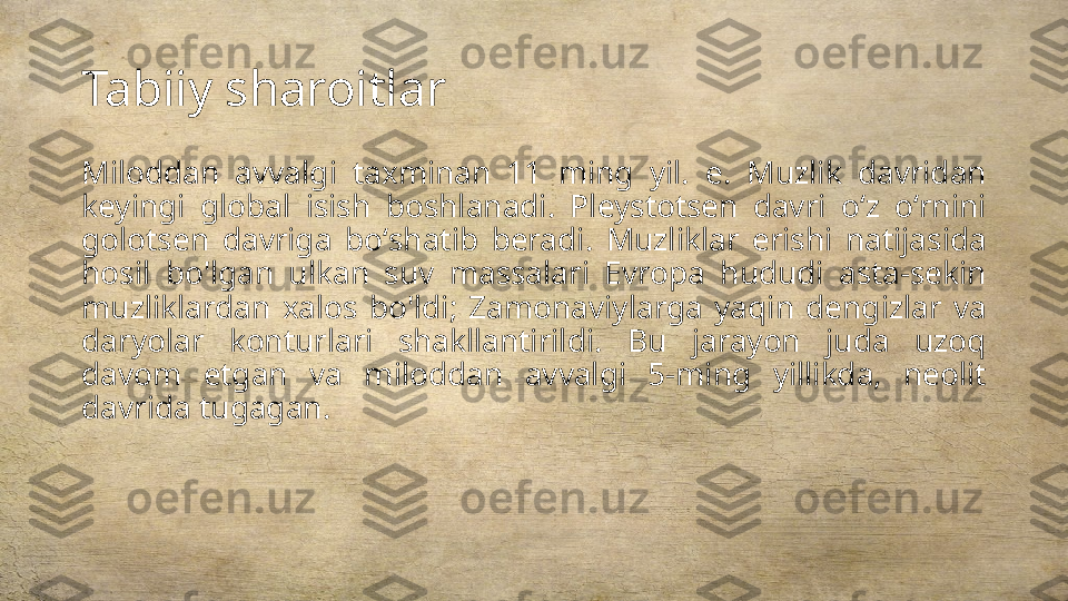 Tabiiy sharoitlar
Miloddan  avvalgi  taxminan  11  ming  yil.  e.  Muzlik  davridan 
keyingi  global  isish  boshlanadi.  Pleystotsen  davri  oʻz  oʻrnini 
golotsen  davriga  boʻshatib  beradi.  Muzliklar  erishi  natijasida 
hosil  bo'lgan  ulkan  suv  massalari  Evropa  hududi  asta-sekin 
muzliklardan  xalos  bo'ldi;  Zamonaviylarga  yaqin  dengizlar  va 
daryolar  konturlari  shakllantirildi.  Bu  jarayon  juda  uzoq 
davom  etgan  va  miloddan  avvalgi  5-ming  yillikda,  neolit 
davrida tugagan. 