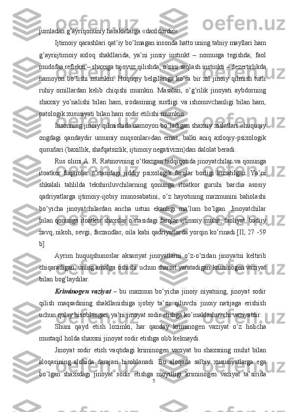 jumladan g’ayriqonuniy harakatlarga «daxldordir».
Ijtimoiy qarashlari qat’iy bo’lmagan insonda hatto uning tabiiy mayllari ham
g’ayriijtimoiy   axloq   shakllarida,   ya’ni   jinsiy   instinkt   –   nomusga   tegishda;   faol
mudofaa refleksi – shaxsga tajovuz qilishda; o’zini saqlash instinkti – dezertirlikda
namoyon   bo’lishi   mumkin.   Huquqiy   belgilariga   ko’ra   bir   xil   jinoiy   qilmish   turli
ruhiy   omillardan   kelib   chiqishi   mumkin.   Masalan,   o’g’rilik   jinoyati   aybdorning
shaxsiy   yo’na lishi   bilan   ham,   irodasining   sustligi   va   ishonuvchanligi   bilan   ham,
patologik xususiyati bilan ham sodir etilishi   mumkin.
Insonning jinoiy qilmishida namoyon bo’ladigan shaxsiy xislatlari «huquqiy
ongdagi   qandaydir   umumiy   nuqsonlar»dan   emas,   balki   aniq   axloqiy-psixologik
qusurlari (baxillik, shafqatsizlik, ijtimoiy negativizm)dan dalolat beradi.
Rus olimi A. R. Ratinovning o’tkazgan tadqiqotida jinoyatchilar va qonunga
itoatkor   fuqarolar   o’rtasidagi   jiddiy   psixologik   farqlar   borligi   kuzatilgan.   Ya’ni
shkalali   tahlilda   tekshiriluvchilarning   qonunga   itoatkor   guruhi   barcha   asosiy
qadriyatlarga   ijtimoiy-ijobiy   munosabatini,   o’z   hayotining   mazmunini   baholashi
bo’yicha   jinoyatchilardan   ancha   ustun   ekanligi   ma’lum   bo’lgan.   Jinoyatchilar
bilan qonunga itoatkor shaxslar o’rtasidagi farqlar ijtimoiy muhit, faoliyat, badiiy
zavq, nikoh, sevgi, farzandlar, oila kabi qadriyatlarda yorqin ko’rinadi.[II; 27 -59
b]
Ayrim   huquqshunoslar   aksariyat   jinoyatlarni   o’z-o’zidan   jinoyatni   keltirib
chiqaradigan, uning amalga oshishi uchun sharoit yaratadigan kriminogen vaziyat
bilan bog’laydilar.
Kriminogen   vaziyat   –   bu   mazmun   bo’yicha   jinoiy   niyatning,   jinoyat   sodir
qilish   maqsadining   shakllanishiga   ijobiy   ta’sir   qiluvchi   jinoiy   natijaga   erishish
uchun qulay hisoblangan, ya’ni jinoyat sodir etishga ko’maklashuvchi vaziyatdir. 
Shuni   qayd   etish   lozimki,   har   qanday   kriminogen   vaziyat   o’z   holicha
mustaqil holda shaxsni jinoyat sodir etishga olib   kelmaydi.
Jinoyat   sodir   etish   vaqtidagi   kriminogen   vaziyat   bu   shaxsning   muhit   bilan
aloqasining   alohida   darajasi   hisoblanadi.   Bu   aloqada   salbiy   xususiyatlarga   ega
bo’lgan   shaxsdagi   jinoyat   sodir   etishga   moyilligi   kriminogen   vaziyat   ta’sirida
12 