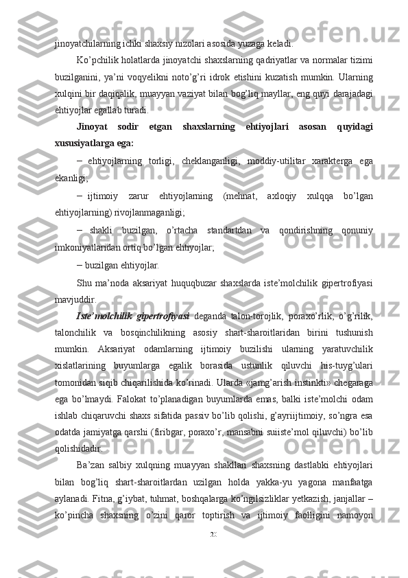 jinoyatchilarning ichki shaxsiy nizolari asosida yuzaga   keladi.
Ko’pchilik holatlarda jinoyatchi shaxslarning qadriyatlar va normalar tizimi
buzilganini,   ya’ni   voqyelikni   noto’g’ri   idrok   etishini   kuzatish   mumkin.   Ularning
xulqini bir daqiqalik, muayyan vaziyat bilan bog’liq mayllar, eng quyi darajadagi
ehtiyojlar egallab turadi.
Jinoyat   sodir   etgan   shaxslarning   ehtiyojlari   asosan   quyidagi
xususiyatlarga ega:
– ehtiyojlarning   torligi,   cheklanganligi,   moddiy-utilitar   xarakterga   ega
ekanligi;
– ijtimoiy   zarur   ehtiyojlarning   (mehnat,   axloqiy   xulqqa   bo’lgan
ehtiyojlarning)   rivojlanmaganligi;
– shakli   buzilgan,   o’rtacha   standartdan   va   qondirishning   qonuniy
imkoniyatlaridan ortiq bo’lgan   ehtiyojlar;
– buzilgan   ehtiyojlar.
Shu   ma’noda   aksariyat   huquqbuzar   shaxslarda   iste’molchilik   gipertrofiyasi
mavjuddir. 
Iste’molchilik   gipertrofiyasi   deganda   talon-torojlik,   poraxo’rlik,   o’g’rilik,
talonchilik   va   bosqinchilikning   asosiy   shart-sharoitlaridan   birini   tushunish
mumkin.   Aksariyat   odamlarning   ijtimoiy   buzilishi   ularning   yaratuvchilik
xislatlarining   buyumlarga   egalik   borasida   ustunlik   qiluvchi   his-tuyg’ulari
tomonidan siqib chiqarilishida ko’rinadi. Ularda «jamg’arish instinkti» chegaraga
ega   bo’lmaydi.   Falokat   to’planadigan   buyumlarda   emas,   balki   iste’molchi   odam
ishlab chiqaruvchi shaxs sifatida passiv bo’lib qolishi, g’ayriijtimoiy, so’ngra esa
odatda jamiyatga qarshi (firibgar, poraxo’r, mansabni suiiste’mol qiluvchi) bo’lib
qolishidadir.
Ba’zan   salbiy   xulqning   muayyan   shakllari   shaxsning   dastlabki   ehtiyojlari
bilan   bog’liq   shart-sharoitlardan   uzilgan   holda   yakka-yu   yagona   manfaatga
aylanadi. Fitna, g’iybat, tuhmat, boshqalarga ko’ngilsizliklar yetkazish, janjallar –
ko’pincha   shaxsning   o’zini   qaror   toptirish   va   ijtimoiy   faolligini   namoyon
20 