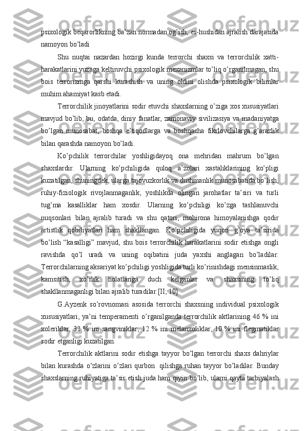 psixologik beqarorlikning ba’zan normadan og’ish, es-hushidan ajralish darajasida
namoyon bo’ladi
Shu   nuqtai   nazardan   hozirgi   kunda   terrorchi   shaxsi   va   terrorchilik   xatti-
harakatlarini yuzaga keltiruvchi psixologik mexanizmlar to’liq o’rganilmagan, shu
bois   terrorizmga   qarshi   kurashish   va   uning   oldini   olishda   psixologik   bilimlar
muhim ahamiyat kasb etadi.
Terrorchilik jinoyatlarini sodir etuvchi shaxslarning o’ziga xos xususiyatlari
mavjud bo’lib, bu, odatda, diniy fanatlar, zamonaviy sivilizasiya va madaniyatga
bo’lgan   munosabat,   boshqa   e’tiqodlarga   va   boshqacha   fikrlovchilarga   g’arazlik
bilan qarashda namoyon   bo’ladi. 
Ko’pchilik   terrorchilar   yoshligidayoq   ona   mehridan   mahrum   bo’lgan
shaxslardir.   Ularning   ko’pchiligida   quloq   a’zolari   xastaliklarining   ko’pligi
kuzatilgan, shuningdek, ularga tajovuzkorlik va dushmanlik munosabatida bo’lish,
ruhiy-fiziologik   rivojlanmaganlik,   yoshlikda   olingan   jarohatlar   ta’siri   va   turli
tug’ma   kasalliklar   ham   xosdir.   Ularning   ko’pchiligi   ko’zga   tashlanuvchi
nuqsonlari   bilan   ajralib   turadi   va   shu   qatori,   mohirona   himoyalanishga   qodir
artistlik   qobiliyatlari   ham   shakllangan.   Ko’pchiligida   yuqori   g’oya   ta’sirida
bo’lish   “kasalligi”   mavjud,   shu   bois   terrorchilik   harakatlarini   sodir   etishga   ongli
ravishda   qo’l   uradi   va   uning   oqibatini   juda   yaxshi   anglagan   bo’ladilar.
Terrorchilarning aksariyat ko’pchiligi yoshligida turli ko’rinishdagi mensinmaslik,
kamsitish,   xo’rlik   holatlariga   duch   kelganlar   va   shaxsining   to’liq
shakllanmaganligi bilan ajralib turadilar.[II; 10]
G.Ayzenk   so’rovnomasi   asosida   terrorchi   shaxsning   individual   psixologik
xususiyatlari,   ya’ni   temperamenti   o’rganilganda   terrorchilik   aktlarining   46   %   ini
xoleriklar,   32   %   ini   sangviniklar,   12   %   ini   melanxoliklar,   10   %   ini   flegmatiklar
sodir etganligi kuzatilgan.
Terrorchilik   aktlarini   sodir   etishga   tayyor   bo’lgan   terrorchi   shaxs   dahriylar
bilan  kurashda  o’zlarini  o’zlari   qurbon   qilishga  ruhan  tayyor   bo’ladilar.  Bunday
shaxslarning ruhiyatiga ta’sir etish juda ham qiyin bo’lib, ularni qayta tarbiyalash 