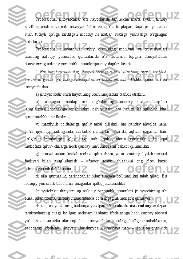 Professional   jinoyatchilar   o’z   hayotlarida   bir   necha   marta   aybli   ijtimoiy
xavfli   qilmish   sodir   etib,   muayyan   bilim   va   tajriba  to’plagan,   faqat   jinoyat   sodir
etish   tufayli   qo’lga   kiritilgan   moddiy   ne’matlar   evaziga   yashashga   o’rgangan
kishilardir.
Professional   jinoyatchilar   ruhiy   olamining   mohiyati   va   xususiyatlari
ularning   axloqiy   yomonlik   qonunlarida   o’z   ifodasini   topgan.   Jinoyatchilar
dunyosining axloqiy yomonlik qonunlariga quyidagilar kiradi:
1. Har bir jinoyatchining, jinoyatchilar guruhi a’zolarining asosiy vazifasi,
burchi «o’g’rilar g’oyasi»ga sadoqat bilan xizmat qilishdir . Ushbu qonun har bir
jinoyatchidan:
a) jinoyat sodir etish hayotining bosh maqsadini tashkil etishini;
b)   to’plagan   mablag’larini   o’g’rilarning   umumiy   pul   mablag’lari
jamg’armasi   (obshak)ga   topshirishni,   oshiqchasini   esa   har   xil   ko’ngilxushlikka,
qimorbozlikka sarflashini;
v)   maxfiylik   qoidalariga   qat’iy   amal   qilishni,   har   qanday   ahvolda   ham,
ya’ni   qiynoqqa   solinganda,   narkotik   moddalar   ta’sirida,   aqldan   ozganda   ham
«o’g’rilar   birodarligi»   g’oyalariga   sodiq   qolib,   ularni   sotmaslikni,   huquqni
muhofaza qiluv- chilarga hech qanday ma’lumotlarni oshkor qilmaslikni;
g) jamiyat uchun foydali mehnat qilmaslikni, ya’ni umumiy foydali mehnat
faoliyati   bilan   shug’ullanish   –   «frayer   uchun   ishlash»ni   eng   iflos,   hazar
qilinadigan ish deb bilishni;
d)   oila qurmaslik,  qarindoshlar  bilan  aloqada  bo’lmaslikni   talab  qiladi.  Bu
axloqiy yomonlik talablarini buzganlar qattiq jazolanadilar.
Jinoyatchilar   dunyosining   axloqiy   yomonlik   qonunlari   jinoyatchining   o’z
onasi bilan normal insoniy munosabatda bo’lishgagina monelik qilmaydi. 
Biroq, jinoyatchining badaniga yozilgan  «Ne zabudu mat rodnuyu»  degan
tatuirovkaning   onaga   bo’lgan   mehr-muhabbatni   ifodalashga   hech   qanday   aloqasi
yo’q.   Bu   tatuirovka   ularning   faqat   jinoyatchilar   guruhiga   bo’lgan   muhabbatini,
sadoqatini   ifodalab,   jinoyatchilar dunyosini «rodnaya mat» – «jonajon ona» deb 