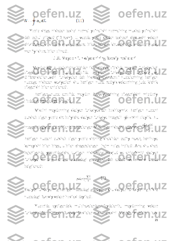 Yopiq   sirtga   nisbatan   tashqi   normal   yo’nalishi   normalning   musbat   yo’nalishi
deb   qabul   qilinadi   (12-rasm).   U   vaqtda   yopiq   sirtdan   tashqari   chiquvchi   vektor
chiziqlarga   mos   oqim   musbat   ishora   bilan,   ichkari   kiruvchilarga   mos   oqim   esa
manfiy ishora bilan olinadi. 
I.1.8. Maydon funksiyalarining fazoviy hosilalari
Maydondagi  nuqtalarining biridan ikkinchisiga o’tishda maydon funksiyalari
o’zgaradi.   Berilgan   nuqta   atrofida   maydon   funksiyalarini   uzluksiz   va
differensiallanuvchi   funksiyalar   deb   hisoblaymiz.   Atrof   nuqtalarining   berilgan
nuqtaga   nisbatan   vaziyatlari   shu   berilgan   nuqta   radiyis-vektorining   juda   kichik
o’zgarishi bilan aniqlanadi.
Berilgan   nuqta   atrofida   maydon   funksiyalarining   o’zgarishini   miqdoriy
ifodalash masalasiga o’taylik.
Misolni   maydonning   skalyar   funksiyasidan   boshlaymiz.   Berilgan   nuqtani
qurshab olgan yopiq sirt bo’yicha skalyar funksiya integrali   ni olaylik. Bu
integralning yopiq sirt bilan chegaralangan V hajmga nisbatini tuzamiz:  
Berilgan   nuqtani   qurshab   olgan   yopiq   sirtning   shaklidan   qat’iy   nazar,   benihoya
kamayishi   bilan   birga,   u   bilan   chegaralangan     hajm   nolga   intiladi.   Ana   shu   shart
bajarilganda   yuqoridagicha   tuzilgan   nisbatning   mavjud   va   aniq   limiti   skalyar
funksiya     ning   berilgan   nuqtadagi   gradiyenti   deb   ataladi   va     orqali
belgilanadi:
           (1)
Skalyar funksiyaning berilgan nuqtadagi gradiyenti shu skalyar funksiyaning o’sha
nuqtadagi fazoviy vektor hosilasi deyiladi.
Yuqorida   aytilgandek   mulohazalardan   foydalanib,   maydonning   vektor
funksiyasidan   olingan   fazoviy   hosilalar   tushunchasini   kiritish   mumkin.   Fazo
21 