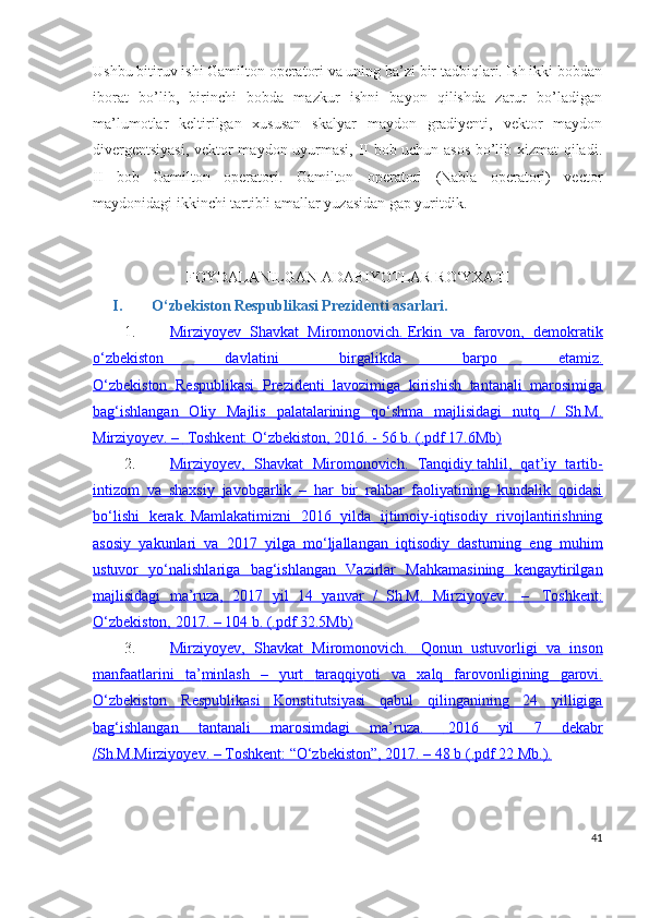 Ushbu bitiruv ishi Gamilton operatori va uning ba’zi bir tadbiqlari. Ish ikki bobdan
iborat   bo’lib,   birinchi   bobda   mazkur   ishni   bayon   qilishda   zarur   bo’ladigan
ma’lumotlar   keltirilgan   xususan   skalyar   maydon   gradiyenti,   vektor   maydon
divergentsiyasi,  vektor maydon uyurmasi, II bob uchun asos bo’lib xizmat qiladi.
II   bob   Gamilton   operatori.   Gamilton   operatori   (Nabla   operatori)   vector
maydonidagi ikkinchi tartibli amallar yuzasidan gap yuritdik.
FOYDALANILGAN ADABIYOTLAR RO‘YXATI
I. O‘zbekiston Respublikasi Prezidenti asarlari.
1. Mirziyoyev   Shavkat   Miromonovich.        Erkin   va   farovon,   demokratik   
o‘zbekiston   davlatini   birgalikda   barpo   etamiz.
O‘zbekiston   Respublikasi   Prezidenti   lavozimiga   kirishish   tantanali   marosimiga
bag‘ishlangan   Oliy   Majlis   palatalarining   qo‘shma   majlisidagi   nutq   /   Sh.M.
Mirziyoyev. –         Toshkent: O‘zbekiston, 2016. - 56 b. (.pdf 17.6Mb)   
2. Mirziyoyev,   Shavkat   Miromonovich.      Tanqidiy        tahlil,   qat’iy   tartib-   
intizom   va   shaxsiy   javobgarlik   –   har   bir   rahbar   faoliyatining   kundalik   qoidasi
bo‘lishi   kerak.        Mamlakatimizni   2016   yilda   ijtimoiy-iqtisodiy   rivojlantirishning   
asosiy   yakunlari   va   2017   yilga   mo‘ljallangan   iqtisodiy   dasturning   eng   muhim
ustuvor   yo‘nalishlariga   bag‘ishlangan   Vazirlar   Mahkamasining   kengaytirilgan
majlisidagi   ma’ruza,   2017   yil   14   yanvar   /   Sh.M.   Mirziyoyev.          –         Toshkent:   
O‘zbekiston,        2017. – 104 b. (.pdf 32.5Mb)   
3. Mirziyoyev    ,      Shavkat         Miromonovich    .            Qonun         ustuvorligi         va         inson   
manfaatlarini         ta    ’   minlash      –      yurt         taraqqiyoti         va         xalq         farovonligining         garovi    .  
O‘zbekiston   Respublikasi   Konstitutsiyasi   qabul   qilinganining   24   yilligiga
bag‘ishlangan   tantanali   marosimdagi   ma’ruza.          2016   yil   7   dekabr   
/Sh.M.Mirziyoyev. – Toshkent: “O‘zbekiston”, 2017. – 48 b (.pdf 22 Mb.).
41 