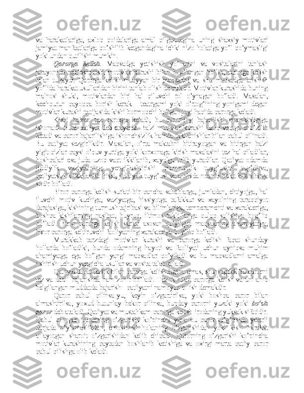 va   harakatlariga,   axloq   qoidalariga   amal   qilgandagina   uning   shaxsiy   motivlari
jamiyat manfaatlariga qo’shilib ketgandagina ichki nizo holatiga yo’l qo’ymasligi
yoki undan qutilishi mumkin. 
Qarorga   kelish .   Maqsadga   yetishish   yo’llarini   va   vositalarini   tanlash
jarayonida   rejalashtirish,   motivlar  kurashi   bilan   bog’langan  bo’lib,  qarorga  kelish
bilan   tugaydi.   Qarorga   kelish-muayyan   bir   maqsadni   va   shu   maqsadga   erishish
yo’lida harakat usullaridan birini tanlab olish demakdir. Motivlar kurashida buning
ma'nosi   shuki,   motivlardan   biri   hal   qiluvchi   rol   o’ynagan   bo’ladi.   Masalan,
kechqurun   qayoqqa   borish   kerak   -   teatrgami   yoki   o’rtog’ining   yonigami-degan
motivlar kurashi natijasida kishi bormoqchi bo’lgan joyi haqida qarorga keladi. 
Kishi   ba'zan   tez   qarorga   keladi,   bu   qarorning   bajarilishi   mumkinligiga
ishonadi.  Buni   qat'iyat   deb  ataymiz.  Ba'zi  motivlar   kurashi   uzoq  vaqtga  cho’zilib
ketadi va qaror bajarilishiga ishonchsizlik hamda ikkilanishlar bilan qabul qilinadi.
Bu   qat'iyat   sezgirlikdir.   Masalan,   o’rta   maktabni   bitirayotgan   va   bitirgan   ba'zi
yigit-qizlar qaysi o’quv yurtiga yoki korxonaga kirish masalasini  tez hal qiladilar,
boshqalari   esa   juda   uzoq   vaqt   ikkilanib,   xayolga   tolib   yuradilar.   Qat'iyat   odamda
jiddiylik   vaziyatining   yengillashtirishi   mamnunlik   tuyg’usini   tug’dirsa,
qat'iyatsizlik ikkilanish hissi, jiddiylik tuyg’usi va alohida noaniq holat bilan birga
sodir bo’ladi. 
Biror   qarorga   kelish   sur'ati   bir   qancha   sabablarga,   jumladan,  ehtiyojga,   hal
iluvchi   motiv   kuchiga,   vaziyatga,   hissiyotga   tafakkur   va   xayolning   taraqqiyot
darajasiga, kishining turmush tajribasi va bilimlariga, temperamenti va xarakteriga,
boshqa   kishilarning   nasihat,   buyruq,   iltimos   takliflariga   quloq   solishiga   bog’liq
bo’ladi.   Biror   qarorga   kelish   sur'ati   asosan   qo’yilgan   maqsadning   ahamiyatiga,
biror qarorga keltiruvchi faoliyatning xarakteriga bog’liq bo’ladi.
Murakkab   tarzdagi   motivlar   kurashi   va   qarorga   kelish   faqat   shunday
hollarda   bo’ladiki,   bunda   odamning   hayoti   va   faoliyati   uchun   ayniqsa   muhim
ahamiyatga   ega   bo’lgan   yangi   maqsadlar   qo’yiladi   va   bu   maqsadlarni   amalga
oshirish uchun yangicha usullar va vosita talab qiladi. 
Qat'iyat faqat tezlik bilan qarorga kelishdagina emas, shuningdek bu qarorni
tez va dadil bajarishda ham zohir bo’ladi. Tezlik bilan qarorga kelish va uni aniq
belgilangan muddatda bajarish - qat'iyatni namoyon qilish demakdir. 
Qaror   qabul   qilinsa-yu,   keyin   o’zgartirilsa,   yoki   boshqa   qaror   bilan
almashtirilsa,   yoxud   butunlay   bekor   qilinsa,   bunday   qarorni   yuzaki   yoki   bo’sh
qaror  deb ataladi. Qat'iyat va mustahkam qarorga kelish-irodaning yuksak sifatidir.
Qabul   qilingan   qarorning   o’zgarishi   ko’pincha   yana   bu   qaror   to’g’risida   yetarli
darjada   o’ylamaslikdan,   emosional   holatning   o’zgarishidan   yoki   kishi   harakat
qilayotgan   sharoit   o’zgarishidan   kelib   chiqadi.   Qarorning   o’zgarishi   ko’pincha
motivlar   kurashining   qaytadan   boshlanib   ketishiga   va   oxirgi   marta   qat'iy   qaror
qabul qilishga olib keladi.  