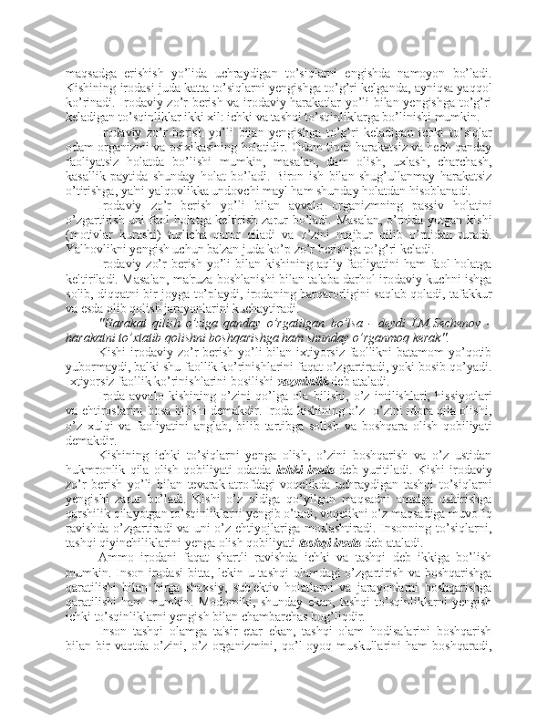 maqsadga   erishish   yo’lida   uchraydigan   to’siqlarni   engishda   namoyon   bo’ladi.
Kishining irodasi juda katta to’siqlarni yengishga to’g’ri kelganda, ayniqsa yaqqol
ko’rinadi. Irodaviy zo’r berish va irodaviy harakatlar yo’li bilan yengishga to’g’ri
keladigan to’sqinliklar ikki xil: ichki va tashqi to’sqinliklarga bo’linishi mumkin. 
Irodaviy   zo’r   berish   yo’li   bilan   yengishga   to’g’ri   keladigan   ichki   to’siqlar
odam organizmi va psixikasining holatidir. Odam tinch harakatsiz va hech qanday
faoliyatsiz   holatda   bo’lishi   mumkin,   masalan,   dam   olish,   uxlash,   charchash,
kasallik   paytida   shunday   holat   bo’ladi.   Biron   ish   bilan   shug’ullanmay   harakatsiz
o’tirishga, ya'ni yalqovlikka undovchi mayl ham shunday holatdan hisoblanadi.
Irodaviy   zo’r   berish   yo’li   bilan   avvalo   organizmning   passiv   holatini
o’zgartirish uni  faol holatga keltirish zarur  bo’ladi. Masalan,  o’rnida yotgan kishi
(motivlar   kurashi)   turlicha   qaror   qiladi   va   o’zini   majbur   qilib   o’rnidan   turadi.
Yalhovlikni yengish uchun ba'zan juda ko’p zo’r berishga to’g’ri keladi. 
Irodaviy zo’r berish yo’li  bilan kishining aqliy faoliyatini  ham faol holatga
keltiriladi. Masalan, ma'ruza boshlanishi bilan talaba darhol irodaviy kuchni ishga
solib, diqqatni bir joyga to’playdi, irodaning barqarorligini saqlab qoladi, tafakkur
va esda olib qolish jarayonlarini kuchaytiradi. 
"Harakat   qilish   o’ziga   qanday   o’rgatilgan   bo’lsa   -   deydi   I.M.Sechenov   -
harakatni to’xtatib qolishni boshqarishga ham shunday o’rganmoq kerak".
Kishi  irodaviy zo’r  berish yo’li bilan ixtiyorsiz faollikni batamom  yo’qotib
yubormaydi, balki shu faollik ko’rinishlarini faqat o’zgartiradi, yoki bosib qo’yadi.
Ixtiyorsiz faollik ko’rinishlarini bosilishi  vazminlik  deb ataladi. 
Iroda-avvalo   kishining   o’zini   qo’lga   ola   bilishi,   o’z   intilishlari,   hissiyotlari
va ehtiroslarini bosa bilishi demakdir. Iroda kishining o’z- o’zini idora qila olishi,
o’z   xulqi   va   faoliyatini   anglab,   bilib   tartibga   solish   va   boshqara   olish   qobiliyati
demakdir. 
Kishining   ichki   to’siqlarni   yenga   olish,   o’zini   boshqarish   va   o’z   ustidan
hukmronlik   qila   olish   qobiliyati   odatda   ichki   iroda   deb   yuritiladi.   Kishi   irodaviy
zo’r   berish   yo’li   bilan   tevarak-atrofdagi   voqelikda   uchraydigan   tashqi   to’siqlarni
yengishi   zarur   bo’ladi.   Kishi   o’z   oldiga   qo’yilgan   maqsadni   amalga   oshirishga
qarshilik qilayotgan to’sqinliklarni yengib o’tadi, voqelikni o’z maqsadiga muvofiq
ravishda  o’zgartiradi  va uni  o’z ehtiyojlariga  moslashtiradi. Insonning to’siqlarni,
tashqi qiyinchiliklarini yenga olish qobiliyati  tashqi iroda  deb ataladi. 
Ammo   irodani   faqat   shartli   ravishda   ichki   va   tashqi   deb   ikkiga   bo’lish
mumkin. Inson irodasi  bitta, lekin u tashqi  olamdagi  o’zgartirish va boshqarishga
qaratilishi   bilan   birga   shaxsiy,   sub'ektiv   holatlarni   va   jarayonlarni   boshqarishga
qaratilishi   ham   mumkin.   Modomiki,   shunday   ekan,   tashqi   to’sqinliklarni   yengish
ichki to’sqinliklarni yengish bilan chambarchas bog’liqdir. 
Inson   tashqi   olamga   ta'sir   etar   ekan,   tashqi   olam   hodisalarini   boshqarish
bilan   bir   vaqtda   o’zini,   o’z   organizmini,   qo’l-oyoq   muskullarini   ham   boshqaradi, 