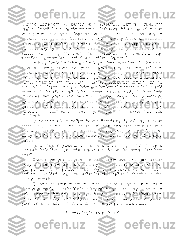 ularning   tarangligini   kuchaytiradi   yoki   susaytiradi,   ularning   harakatlarini
uyg’unlashtiradi,   butun   organizmning   moslashish   vaziyatini   vujudga   keltiradi   va
zarur   paytda   bu   vaziyatni   o’zgartiradi   va   hokazo.   Shu   bilan   birga   ixtiyoriy
harakatlar,   asosan   mehnat   faoliyatida   odamning   ixtiyoriy   faollik   ko’rinishlarini
to’xtatib   va   bosib   turishga   to’g’ri   keladi.   Shuning   uchun   odamning   irodaviy   zo’r
berishi va ixtiyoriy harakatlari tashqi to’sqinliklarni yengishga qaratilishi bilan bir
vaqtda   organizmning   ichki   ahvolini   ham   o’zgartiradi.   Inson   tevarak-atrofdagi
voqelikni o’zgartirar ekan, o’zini-o’z vujudini ham o’zgartiradi. 
Irodaviy   harakatlar   bajarilgandan   keyin   ularga   baho   beriladi.   Qaror   ijro
etilgandan   keyin,   ba'zan   esa   qarorni   bajarish   jarayonida   ham   ko’pincha
harakatlarga   baho   berish,   qarorni   qanday   ijro   etilganligiga   baho   berish   kerak
bo’ladi.   Qarorni   ijro   etish   yuzasidan   qilingan   baho   berish   qabul   qilingan   qarorni
hamda   qilinadigan   ishni   ma'qullash,   oqlash   yoki   qoralashdan   iborat   bo’ladi.   Bu
baho   qabul   qilingan   qaror   yoki   bajarilgan   harakatlardan   mamnun   bo’lish   yoki
mamnun   bo’lmaslik   tufayli   kelib   chiqqan   maxsus   hissiy   kechinmalarda
ifodalanadi. Salbiy baho ko’pincha qilingan ishlarga pushaymon bo’lish, achinish,
uyalish   va   afsuslanish   kabi   hislar   tug’ilishiga   sabab   bo’ladi.   Qilinayotgan   yoki
qilinadigan   ishlarga   beriladigan   baho   qabul   qilingan   qarorni   yoki   bajarilgan
harakatlarni   ma'qullovchi,   oqlovchi   yoki   qoralovchi   maxsus   hukmlarda
ifodalanadi.
Qilinayotgan   yoki   qilinadigan   ishlarga   ijtimoiy-siyosiy,   axloqiy,   estetik   va
boshqa   nuqtai   nazardan   baho   beriladi.   Mana   shunday   baho   berishdan   kelib
chiqadigan   his   va   hukmlarda   kishining   dunyoqarashi,   axloqiy   sifatlari   va
tamoyillari, shu bilan birga xarakteri va qiziqish - havaslari ham yaqqol namoyon
bo’ladi. 
Qarorni   bajarish   yuzasidan   qilingan   ishlarda   kishining   o’zi   baho   beribgina
qolmaydi, balki kishi  qaysi  jamiyatda yashasa  va ishlasa  o’sha jamiyat ham baho
beradi. 
Odam   qilgan   yoki   qilayotgan   ish   harakatlariga   tevarak-atrofdagi   kishilar
ijobiy   baho   bergandan   keyin   ichki   ma'naviy   qanoat   his   qiladi   xursand   bo’ladi   va
kuchiga   kuch   qo’shilgandek   bo’ladi.   Ayrim   ish-harakatlariga   salbiy   baho
berilganda   esa   kishi   o’ziga   xos   uyalish   hissini   ko’nglidan   kechiradi   va   vijdon
azobiga uchraydi. 
Qilingan   ish-harakatga   berilgan   baho   kishining   faoliyatida   katta   amaliy
ahamiyatga   egadir.   Bu   baho   kishining   keyingi   faoliyati   uchun   rag’bat   va   motiv
bo’lib   qoladi.   Salbiy   baho   odatda   ayni   faoliyatni   to’xtatish   yoki   o’zgartirishga
motiv   bo’ladi.   Ijobiy   baho   faoliyatni   davom   ettirish,   kuchaytirish   va   yanada
yaxshilashga, jumladan mehnat unumdorligini oshirishga rag’batlantiradi.
3. Shaxsning irodaviy sifatlari 