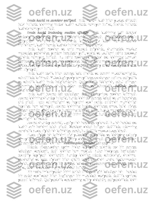 Iroda kuchi va xarakter qat'iyati . Iroda ma'lum kuch bilan yuzaga chiqadi:
ba'zi   hollarda   kishining   irodasi   kuchli   sur'atda   namoyon   bo’lsa,   boshqa   hollarda
kuchsiz namoyon bo’ladi. 
Iroda   kuchi   irodaning   muhim   sifatidir .   Iroda   kuchining   turli   darajasi
irodaviy   jarayonning   hamma   bosqichlarida   ko’rinadi.   Iroda   kuchi   avvalo
ehtiyojlarni   his   qilishda   va   intilishda   ko’rinadi,   biz   kuchli   hamda   kuchsiz
intilishlarni, kuchli hamda kuchsiz hohishlarni farq qilamiz. 
Iroda   kuchi   ravshan   va   aniq   maqsad   qo’yishda,   shuningdek   mazkur
maqsadga   yetishishga   yordam   beradigan   yo’l,   vosita   va   usullarni   ochiq   tasavvur
qilishda   namoyon   bo’ladi.   Bu   ochiq   ravshanlik   darajasi   esa   kishining   turmush
tajribasiga, bilimiga va umumiy saviyasiga bog’liq. Aniq maqsad qo’yishda inson
tafakkuri va ayniqsa real xayollar (fantaziya)ning taraqqiy etishi xususiyatlari katta
rol' o’ynaydi. 
Iroda   kuchi   tezlik   bilan   qarorga   kela   olishda   va   qarorni   mustahkamligida,
sabotlilikda ko’rinadi. Yuksak g’oyaviy tamoyillarga asoslangan oqilona qat'iyatlik
va   sabotlik   kuchli   iroda   belgilaridandir.   Qat'iyatsizlik   ikkilanish,   qabul   qilingan
qarorning   bajarilishiga   shubha   bilan   qarash   va   sabotsizlik   kuchsiz   iroda
belgilaridandir. 
Iroda   kuchi   jasorat   deb   ataladigan   dadillikda   ayniqsa   ravshan   ko’rinadi.
Jasorat kishining shunday holatiki, bunda kishi tez qarorga keladi va uni bajarishga
ahd   qiladi.   Hatto   salomatligini   va   hayotini   xavf   ostida   qoldirishi   mumkinligi
hayoliga   ham   kelmaydi.   Jasorat   kishining   boshqa   kishilarga   emas,   balki   o’ziga
bergan amridir. Kishi axloqiy burchining talabiga ko’ra, buyuk maqsadga erishish
uchun bir zumda hayot bilan o’limdan birini tanlab olsa, bunday jasorat iroda kuchi
ekanligini ko’rsatadi. 
Jasorat shunday qarorki, u go’yo ish-harakatga aylanadi. Bu ish-harakat esa
kuchli   zo’r   berishni   talab   qiladi.   Xarakter   xislati   bo’lgan   dadillikda   odamning
qanchalik puxta o’ylab ish ko’rishiga qarab, bu dadillik maxsus tusga kiradi. 
Puxta   o’ylab   ish   ko’rishni   o’zi   yuksak   g’oyaviylikka   va   kishining   axloqiy
tamoyillariga   asoslangan   taqdirda   ijobiy   xislat   hisoblanadi.   O’ylab,   shoshmasdan
bir qarorga keladigan kishilarni  mulohazakor kishilar  deb ataymiz. 
Odatda   o’zgaruvchan   ayrim   hislar   kayfiyatlar   ta'sirida   tez   bir   qarorga
keladigan   xarakterli,   dadil   kishilar   ham   mavjud.   Bular   hissiyotga   beriladigan
tasodifiy   kayfiyatli   kishilardir.   Bunday   kishilar   odatda   sabotsizligi,   shoshma-
shosharligi   va   kalta   o’ylashi   bilan   ajralib   turadilar.   Kishi   uncha   ikkilanmasdan
o’ylab,   e'tibor   bilan   to’g’ri   bir   qarorga   kelsa   va   shu   qarorni   dadil   amalga   oshira
bilsa, dadillik xarakterning ijobiy xislati bo’ladi. 
Bir necha imkoniyatdan birini tanlab olishga to’g’ri keladigan ish - harakat
bir   qadar   xavf-xatar   bilan   bog’langan   bir   murakkab   vaziyatda   dadillik   ayniqsa
yaqqol ko’rinadi. Qat'iyatsizlik xarakterning salbiy xislatidir, qat'iyatsizlikda kishi 