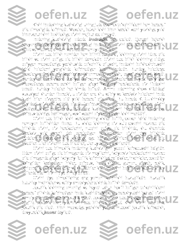 Kishi irodasining kuchsizligi uning juda arzimas to’sqinliklarni ham bartaraf
qila olmasligida ko’rinadi. Masalan, ba'zan kishi biron kerakli xatni yozishga yoki
biror zarur ishni boshlashga o’zini majbur eta olmaydi. 
Irodaning   kuchsizligi   odatda   irodasizlik   deb   ataladi.   Qarorni   bajarish
jarayonidagi   ixtiyoriy   ish-harakatlardagi   iroda   kuchi   o’zini   tuta   bilishda,   jasurlik,
sabot va matonat, chidam va toqatda namoyon bo’ladi.
O’zini  tuta bilish nomidan ham bilinib turibdiki, kishining o’zini idora qila
bilishi   va   o’zini   qo’lga   ola   bilishi   demakdir.   O’zini   tuta   bilish   kishining   oldiga
qo’ygan   maqsadlariga   yetishuvida   to’sqinlik   qiluvchi,   irodasini   bo’shashtiruvchi
ichki   holatlarni   yengishda   ko’rinadigan   kuchli   irodadir.   Bunday   holatlarga
masalan,   qo’rqish,   o’z   kuchlariga   ishonmaslik,   zerikish,   qayg’urish   hissi   kiradi.
Bunday   holatlar   kishini   faoliyat   ko’rsatmaslikka   rahbatlantiradi   yoki   qo’yilgan
maqsadlarga   qarama-qarshi   bo’lgan   g’ayri   ixtiyoriy   harakatlarda   o’z   ifodasini
topadi.   Bunday   holatlar   har   kimda   bo’ladi.   Ammo   odamning   shaxs   sifatidagi
xususiyati  shundan iboratki, u o’zidan  ana shu  salbiy va keraksiz  holatlarni  iroda
kuchi   bilan   o’zgartira   oldi   yoki   bartaraf   qila   oladi.   Bu   borada   K.D.Ushinskiy
quyidagi   so’zlarni   keltirib   o’tadi:   "qo’rquvni   his   qilmasdan   xavf-xatarga   o’zini
uradigan   kishi   mard   emas,   balki   eng   kuchli   qo’rquvni   ham   bosa   oladigan   va
qo’rquv ta'siriga berilmagan, xavf-xatarni o’ylamaydigan kishi marddir". 
O’zini   tuta   bilish   kishi   xarakterining   xislati   bo’lib,   asosan   ichki   irodaning
namoyon   bo’lishidan   iborat.   Bu   xislat   kishining   o’z   xulq-atvorini   nazorat   qila
bilishda   o’zini,   o’z   harakatlarini,   nutqini   qo’lga   ola   bilishida,   shu   sharoitda
keraksiz   yoki   zararli   deb   qaraladigan   harakatlardan   o’zini   tiya   bilishida
ifodalanadi.   Xarakter   shu   xislatiga   ega   bo’lgan   kishilar   o’zlarini   qo’lga   ola
biladilar. Ular o’zlarini tuta biladilar, ular uyushqoq kishilardir. 
O’zini   tuta   bilmaslik   irodaning   kuchsizligini   yaqqol   ko’rsatuvchi   belgidir.
Odam o’zini qo’lga ola bilmaganda o’z mayllarini, ixtiyorsiz harakatlarini nazorat
qila olmaganda g’ayri ixtiyoriy faollik ko’rinishlari reflekslar, instinktlar, tasodifan
ko’ngildan   kechadigan   hislar,   qo’rquv,   hadik-shubha,   gumon,   g’azab,   rashk,
ichiqoralik, affektiv holatlar va shu kabilar kishi irodasini bo’g’ib qo’yadi. Bunday
hollarda odam o’zini tiya olmay qoladi.
O’zini   tiya   olmaslikning   eng   yomon   ko’rinishi   buzuqlikdir.   Buzuqlik
butunlay instinktlar va salbiy emotsiyalar ta'sirida bo’lish demakdir. 
Jasurlik   kishining   omonligi   va   hayoti   uchun   havfli   bo’lgan   to’sqinliklarni
bartaraf qilishda ko’rinadigan iroda kuchidir. Masalan, parashyutchi har gal o’zini
samolyotdan tashlaganda jasurlik qiladi. Jasurlik o’zini tuta bilishga chambarchas
bog’liq.   Jasurlik   bor   joyda   o’zini   tuta   bilishlik   mavjud.   Kishi   o’zini   tuta   bilsa
jasurlik   qila   oladi.   Biron   maqsadga   yetishish   yo’lida   mutassil   jasurlik   ko’rsatish,
dovyuraklik  jasorat  deyiladi.  