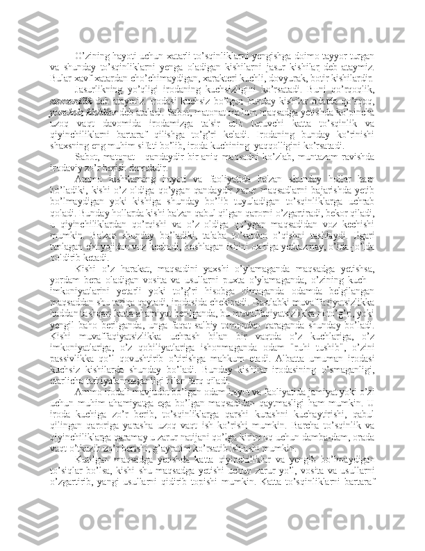 O’zining hayoti uchun xatarli to’sqinliklarni yengishga doimo tayyor turgan
va   shunday   to’sqinliklarni   yenga   oladigan   kishilarni   jasur   kishilar   deb   ataymiz.
Bular xavf-xatardan cho’chimaydigan, xarakteri kuchli, dovyurak, botir kishilardir.
Jasurlikning   yo’qligi   irodaning   kuchsizligini   ko’rsatadi.   Buni   qo’rqoqlik,
nomardlik   deb   ataymiz.   Irodasi   kuchsiz   bo’lgan   bunday   kishilar   odatda   qo’rqoq,
yuraksiz kishilar  deb ataladi. Sabot, matonat ma'lum maqsadga yetishda ko’pincha
uzoq   vaqt   davomida   irodamizga   ta'sir   etib   turuvchi   katta   to’sqinlik   va
qiyinchiliklarni   bartaraf   qilishga   to’g’ri   keladi.   Irodaning   bunday   ko’rinishi
shaxsning eng muhim sifati bo’lib, iroda kuchining  yaqqolligini ko’rsatadi. 
Sabot,   matonat   -   qandaydir   bir   aniq   maqsadni   ko’zlab,   muntazam   ravishda
irodaviy zo’r berish demakdir. 
Ammo   kishilarning   hayoti   va   faoliyatida   ba'zan   shunday   hollar   ham
bo’ladiki,   kishi   o’z   oldiga   qo’ygan   qandaydir   zarur   maqsadlarni   bajarishda   yetib
bo’lmaydigan   yoki   kishiga   shunday   bo’lib   tuyuladigan   to’sqinliklarga   uchrab
qoladi. Bunday hollarda kishi ba'zan qabul qilgan qarorni o’zgartiradi, bekor qiladi,
u   qiyinchiliklardan   qo’rqishi   va   o’z   oldiga   qo’ygan   maqsadidan   voz   kechishi
mumkin.   Ba'zan   shunday   bo’ladiki,   talaba   to’satdan   o’qishni   tashlaydi.   Ilgari
tanlagan ehtiyojidan voz kechadi, boshlagan ishini oxiriga yetkazmay, o’lda-jo’lda
qoldirib ketadi. 
Kishi   o’z   harakat,   maqsadini   yaxshi   o’ylamaganda   maqsadga   yetishsa,
yordam   bera   oladigan   vosita   va   usullarni   puxta   o’ylamaganda,   o’zining   kuch   -
imkoniyatlarini   yetarli   yoki   to’g’ri   hisobga   olmaganda   odamda   belgilangan
maqsaddan shu tariqa qaytadi, irodasida chekinadi. Dastlabki muvaffaqiyatsizlikka
haddan tashqari katta ahamiyat berilganda, bu muvaffaqiyatsizlikka noto’g’ri, yoki
yengil   baho   berilganda,   unga   faqat   salbiy   tomondan   qaraganda   shunday   bo’ladi.
Kishi   muvaffaqiyatsizlikka   uchrash   bilan   bir   vaqtda   o’z   kuchlariga,   o’z
imkoniyatlariga,   o’z   qobiliyatlariga   ishonmaganda   odam   "ruhi   tushib",   o’zini
passivlikka   qo’l   qovushtirib   o’tirishga   mahkum   etadi.   Albatta   umuman   irodasi
kuchsiz   kishilarda   shunday   bo’ladi.   Bunday   kishilar   irodasining   o’smaganligi,
etarlicha tarbiyalanmaganligi bilan farq qiladi. 
Ammo irodali mavjudot bo’lgan odam hayot va faoliyatida jamiyat yoki o’zi
uchun   muhim   ahamiyatga   ega   bo’lgan   maqsadidan   qaytmasligi   ham   mumkin.   U
iroda   kuchiga   zo’r   berib,   to’sqinliklarga   qarshi   kurashni   kuchaytirishi,   qabul
qilingan   qaroriga   yarasha   uzoq   vaqt   ish   ko’rishi   mumkin.   Barcha   to’sqinlik   va
qiyinchiliklarga qaramay u zarur natijani qo’lga kiritmoq uchun damba-dam, orada
vaqt o’tkazib zo’r berishi, g’ayratini ko’rsatib ishlashi mumkin.
Kutilgan   maqsadga   yetishda   katta   qiyinchiliklar   va   yengib   bo’lmaydigan
to’siqlar   bo’lsa,   kishi   shu   maqsadga   yetishi   uchun   zarur   yo’l,   vosita   va   usullarni
o’zgartirib,   yangi   usullarni   qidirib   topishi   mumkin.   Katta   to’sqinliklarni   bartaraf 