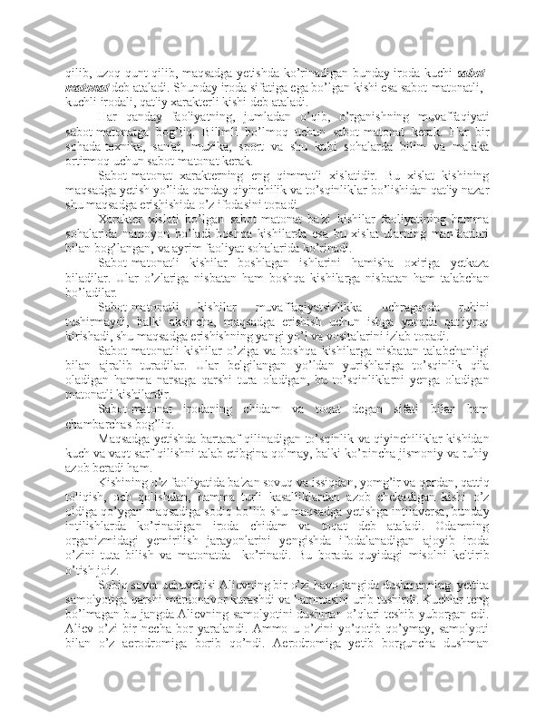 qilib, uzoq qunt qilib, maqsadga yetishda ko’rinadigan bunday iroda kuchi   sabot-
matonat  deb ataladi. Shunday iroda sifatiga ega bo’lgan kishi esa sabot-matonatli, 
kuchli irodali, qat'iy xarakterli kishi deb ataladi.
Har   qanday   faoliyatning,   jumladan   o’qib,   o’rganishning   muvaffaqiyati
sabot-matonatga   bog’liq.   Bilimli   bo’lmoq   uchun   sabot-matonat   kerak.   Har   bir
sohada-texnika,   san'at,   muzika,   sport   va   shu   kabi   sohalarda   bilim   va   malaka
ortirmoq uchun sabot-matonat kerak.
Sabot-matonat   xarakterning   eng   qimmatli   xislatidir.   Bu   xislat   kishining
maqsadga yetish yo’lida qanday qiyinchilik va to’sqinliklar bo’lishidan qat'iy nazar
shu maqsadga erishishida o’z ifodasini topadi.
Xarakter   xislati   bo’lgan   sabot-matonat   ba'zi   kishilar   faoliyatining   hamma
sohalarida   namoyon   bo’ladi   boshqa   kishilarda   esa   bu   xislat   ularning   manfaatlari
bilan bog’langan, va ayrim faoliyat sohalarida ko’rinadi.
Sabot-matonatli   kishilar   boshlagan   ishlarini   hamisha   oxiriga   yetkaza
biladilar.   Ular   o’zlariga   nisbatan   ham   boshqa   kishilarga   nisbatan   ham   talabchan
bo’ladilar.
Sabot-matonatli   kishilar   muvaffaqiyatsizlikka   uchraganda   ruhini
tushirmaydi,   balki   aksincha,   maqsadga   erishish   uchun   ishga   yanada   qat'iyroq
kirishadi, shu maqsadga erishishning yangi yo’l va vositalarini izlab topadi.
Sabot-matonatli   kishilar   o’ziga   va   boshqa   kishilarga   nisbatan   talabchanligi
bilan   ajralib   turadilar.   Ular   belgilangan   yo’ldan   yurishlariga   to’sqinlik   qila
oladigan   hamma   narsaga   qarshi   tura   oladigan,   bu   to’sqinliklarni   yenga   oladigan
matonatli kishilardir.
Sabot-matonat   irodaning   chidam   va   toqat   degan   sifati   bilan   ham
chambarchas bog’liq.
Maqsadga yetishda bartaraf qilinadigan to’sqinlik va qiyinchiliklar kishidan
kuch va vaqt sarf qilishni talab etibgina qolmay, balki ko’pincha jismoniy va ruhiy
azob beradi ham.
Kishining o’z faoliyatida ba'zan sovuq va issiqdan, yomg’ir va qordan, qattiq
toliqish,   och   qolishdan,   hamma   turli   kasalliklardan   azob   chekadigan   kishi   o’z
oldiga qo’ygan maqsadiga sodiq bo’lib shu maqsadga yetishga intilaversa, bunday
intilishlarda   ko’rinadigan   iroda   chidam   va   toqat   deb   ataladi.   Odamning
organizmidagi   yemirilish   jarayonlarini   yengishda   ifodalanadigan   ajoyib   iroda
o’zini   tuta   bilish   va   matonatda     ko’rinadi.   Bu   borada   quyidagi   misolni   keltirib
o’tish joiz.
Sobiq sovet uchuvchisi Alievning bir o’zi havo jangida dushmanning  yettita
samolyotiga qarshi mardonavor kurashdi va hammasini urib tushirdi. Kuchlar teng
bo’lmagan bu jangda Alievning samolyotini dushman o’qlari teshib yuborgan edi.
Aliev   o’zi   bir   necha   bor   yaralandi.   Ammo   u   o’zini   yo’qotib   qo’ymay,   samolyoti
bilan   o’z   aerodromiga   borib   qo’ndi.   Aerodromiga   yetib   borguncha   dushman 