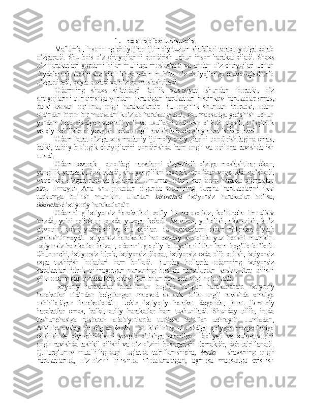 1. Iroda haqida tushuncha
Ma'lumki, insonning ehtiyojlari ijtimoiy tuzum shakllari taraqqiyotiga qarab
o’zgaradi.   Shu   bois   o’z   ehtiyojlarini   qondirish   uchun   inson   harakat   qiladi.   Shaxs
o’z  harakatlari  yordami  bilan  muhitga  moslashadi   va undan  o’z ehtiyojlari  uchun
foydalanadi. Lekin shu bilan birga odam muhitni o’z ehtiyojlariga muvofiqlashtirib
o’zgartiradi, qayta quradi va o’ziga moslashtiradi. 
Odamning   shaxs   sifatidagi   faollik   xususiyati   shundan   iboratki,   o’z
ehtiyojlarini  qondirishga yordam  beradigan harakatlari  instinktiv  harakatlar  emas,
balki   asosan   oqilona,   ongli   harakatlardir.   Bu   onglilik   shundan   iboratki,   odam
oldindan biron-bir maqsadni ko’zlab harakat qiladi, shu maqsadga yetishish uchun
yordam  bera oladigan vositali yo’l  va usullarni oldindan qidirib topadi, to’sqinlik
va qiyinchiliklarni yengish uchun ongli ravishda kuch-g’ayratini ishlata oladi.
Odam faqat o’ziga xos madaniy-ijtimoiy ehtiyojlarini qondirishdagina emas,
balki,   tabiiy-biologik   ehtiyojlarini   qondirishda   ham   ongli   va   oqilona   ravishda   ish
tutadi.
Odam   tevarak   -   atrofdagi   narsalarni   o’zgartirib   o’ziga   moslashtirar   ekan,
yangilik yaratadi, ijod qiladi, shu yangilikni tevarak-atrofdagi voqelikka qo’shadi,
voqelikni   o’zgartiradi   va   to’ldiradi.   Umuman   odam   har   doim   harakat   qilmasdan
tura   olmaydi.   Ana   shu   jihatdan   olganda   odamning   barcha   harakatlarini   ikki
turkumga   bo’lish   mumkin.   Ulardan   birinchisi   ixtiyorsiz   harakatlar   bo’lsa,
ikkinchisi  ixtiyoriy harakatlardir. 
Odamning   ixtiyorsiz   harakatlari   qat'iy   bir   maqsadsiz,   ko’pincha   impul'siv
tarzda,   ya'ni   reflektor   tarzda   yuzaga   keladi.   Masalan,   yo’talish,   aks   urish,   ko’z
qovoqini   ochib   yumilishi   va   shu   kabilar.   Bu   harakatlarni   odam   oldindan   o’ylab
rejalashtirmaydi.   Ixtiyorsiz   harakatlar   har   qanday   sharoitda   yuz   berishi   mumkin.
Ixtiyorsiz harakatlar ba'zan, odamning aqliy faoliyatlari bilan ham bog’liq bo’ladi.
Chunonchi, ixtiyorsiz idrok, ixtiyorsiz diqqat, ixtiyorsiz esda olib qolish, ixtiyorsiz
esga   tushirish   holatlari   ham   bo’ladi.   Bunday   hollarda   odamning   ixtiyorsiz
harakatlari   idrok   qilinayotgan   narsaning   boshqa   narsalardan   keskin   farq   qilishi
yoki odamning qiziqishlari, ehtiyojlari bilan bevosita bog’liq bo’ladi.
Ixtiyoriy   harakatlar   iroda   bilan   bog’liq   bo’lgan   harakatlardir.   Ixtiyoriy
harakatlar   oldindan   belgilangan   maqsad   asosida   to’la   ongli   ravishda   amalga
oshiriladigan   harakatlardir.   Lekin   ixtiyoriy   harakat   deganda,   faqat   jismoniy
harakatlar   emas,   balki,   aqliy   harakatlar   ham   tushuniladi.   Shunday   qilib,   iroda
tushunchasiga   nisbatan   adabiyotlarda   turlicha   ta'riflar   uchraydi.   Jumladan,
A.V.Petrovskiy   darsligida   iroda   -   bu   kishining   o’z   oldiga   qo’ygan   maqsadlariga
erishishida   qiyinchiliklarni   yengib   o’tishga   qaratilgan   faoliyati   va   xulq-atvorini
ongli   ravishda   tashkil   qilishi   va   o’z-o’zini   boshqarishi   demakdir,   deb   ta'riflanadi.
Q.Turg’unov   muallifligidagi   lug’atda   ta'riflanishicha,   iroda   -   shaxsning   ongli
harakatlarida,   o’z-o’zini   bilishida   ifodalanadigan,   ayniqsa   maqsadga   erishish 