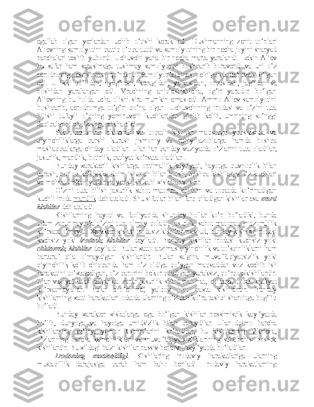 egallab   olgan   yerlardan   uchib   o’tishi   kerak   edi.   Dushmanning   zenit   to’plari
Alievning samolyotini qattiq o’qqa tutdi va samolyotining bir necha joyini snaryad
parchalari   teshib   yubordi.   Uchuvchi   yana   bir   necha   marta   yaralandi.   Lekin   Aliev
bu   safar   ham   sarosimaga   tushmay   samolyotini   boshqarib   boraverdi   va   uni   o’z
aerodromiga eson-omon qo’ndirdi. Samolyot kabinasi ochilganda uchuvchi o’lgan
edi.   U   ikki   qo’lidan,   oyog’idan,   kuragidan,   yelkasidan,   orqasidan,   jag’idan   va
boshidan   yaralangan   edi.   Vrachning   aniqlashishicha,   og’ir   yarador   bo’lgan
Alievning   bu   holda   ucha   olishi   sira   mumkin   emas   edi.   Ammo   Aliev   samolyotini
boshqarib,   aerodromga   to’g’ri   qo’na   olgan.   Uchuvchining   irodasi   va   o’zini   tuta
bilishi   tufayli   o’qning   yemiruvchi   kuchlaridan   g’olib   kelib,   umrining   so’nggi
daqiqalarini cho’zishga erisha oldi.
Sabot-matonatli   chidamli   va   toqatli   kishilar   maqsadga   yetishishda   va
qiyinchiliklarga   qarshi   kurash   jismoniy   va   ruhiy   azoblarga   hamda   boshqa
mashaqqatlarga  chiday   oladilar.  Ular  har   qanday  vaziyatda   o’zlarini   tuta  oladilar,
jasurlik, mardlik, botirlik, qat'iyat ko’rsata oladilar .
Bunday   xarakterli   kishilarga   optimallik   kayfiyati,   hayotga   quvnoqlik   bilan
qarash, porloq kelajakka doim ishonch bilan boish, boshqa kishilarga o’z kuchlari
va mehnat imkoniyatlariga yetishish kabi xislatlar xosdir. 
O’zini   tuta   bilish   jasurlik   sabot-matonat,   chidam   va   toqatda   ko’rinadigan
kuchli iroda  mardlik  deb ataladi. Shu sifatlar bilan farq qiladigan kishilar esa  mard
kishilar  deb ataladi. 
Kishilarning   hayoti   va   faoliyatida   shunday   hollar   ko’p   bo’ladiki,   bunda
odam   zarur   paytida   o’zini   tuta   olmay   qoladi,   jasurlik,   sabot-matonat,   intizomlilik
ko’rsata olmaydi. Xarakter xislati irodasiz kishilar mavjud, bunday kishilar irodasi
kuchsiz   yoki   irodasiz   kishilar   deyiladi.   Bunday   kishilar   irodasi   kuchsiz   yoki
chidamsiz kishilar  deyiladi. Bular xatto arzimas qiyinchilik va to’sqinliklarni ham
bartaraf   qila   olmaydigan   kishilardir.   Bular   salgina   muvaffaqiyatsizlik   yoki
qiyinchilik   kelib   chiqqanda   ham   o’z   oldiga   qo’ygan   maqsaddan   voz   kechib   ish
harakatini to’xtatadigan, o’z qarorini bekor qiladigan yuraksiz, qo’rqoq kishilardir.
Ular   vaziyat   talab   qilganda   zarur   jasurlik   sabot-matonat,   chidam,   toqat,   qat'iyat
ko’rsatmaydilar.   Bular   cho’chima,   yalqov   joni   paxta   kishilardir.   Bunday
kishilarning xatti-harakatlari odatda ularning o’zidan ko’ra tashqi sharoitga bog’liq
bo’ladi.
Bunday   xarakter   xislatlarga   ega   bo’lgan   kishilar   pessimistik   kayfiyatda
bo’lib,   dunyoga   va   hayotga   umidsizlik   bilan   qaraydilar.   Ular   doimo   barcha
kishilarning   salbiy,   yomon   tomonlarini   ko’radilar,   bu   kishilarning   fikricha,
o’zlarining   barcha   kamchiliklari   va   muvaffaqiyatsizliklarining   sababchisi   boshqa
kishilardir. Bu xildagi ba'zi kishilar passiv beparvo kayfiyatda bo’ladilar.
Irodaning   mustaqilligi .   Kishilaring   irodaviy   harakatlariga   ularning
mustaqillik   darajasiga   qarab   ham   baho   beriladi.   Irodaviy   harakatlarning 