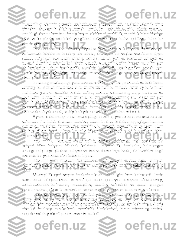 mustaqilligi   kishining   avvalo   tashabbuskorligida   ko’riladi.   Tashabbuskorlik   biror
bir   ishni   shaxsan   boshlab   yuborish   demakdir.   Tashabbuskorlik   odatda   tevarak-
atrofdagi sharoit hamda ijtimoiy hayot talablarini epchillik, mohirlik bilan hisobga
olish   va   ko’pincha   kelajakni,   yangilikni   oldindan   ko’ra   bilish   qobiliyati   bilan   bir
vaqtda namoyon bo’ladi.
Tashabbuskor   kishi   shaxsiy  hayotida  ham, ijtimoiy faoliyatida  ham  vaziyat
va   turmush   talablarini   hisobga   ola   biladi,   shu   bilan   bir   vaqtda   vazifalarni   ilgari
suradi,   qo’yilgan   vazifalarni   amalga   oshirish   uchun   yo’l   va   vositalari   tanlaydi   va
bu vazifalarni hal etishda faol ishtirok etadi. Mustaqillik qilinilmagan va qilinilgan
ish-harakatlar   uchun   javobgarlik   sezishda   ko’rinadi.   Javobgarlikni   sezish   ayni
harakatlarning   to’g’riligiga,   maqsadga   muvofiq   ekanligiga   va   zarurligiga   ishonch
hosil qilish demakdir.
Irodaning mustaqilligi yana boshqa kishilarning fikr, maslahat va takliflarini
tanqidiy   ko’z   bilan   mulohaza   qilib   chiqishda   ham   ko’rinadi.   Tanqidiy   ko’z   bilan
mulohaza   yuritish   xarakter   xislati   bo’lib,   boshqa   kishilarning   birga   maslahat   va
takliflarini   diqqat   bilan   tahlil   qilishda   ko’rinadi,   xarakterning   shu   xislati   bo’lgan
kishi   boshqa   kishilarning   fikr   va   maslahatlariga   e'tibor   bilan   quloq   soladi,   ularga
muayyan   tamoyillar   nuqtai   nazaridan   baho   beradi,   ijobiy   foydali   narsani   qabul
qilib undan foydalanadi, salbiy befoyda narsani dalillar bilan rad etadi.
Ayrim  kishilarning iroda mustaqilligi  ba'zan qaysarlik kabi  maxsus holatda
ko’rinadi.   Bu   holat   shundan   iboratki,   odam   boshqa   kishilarning   aytgan   hamma
gaplariga,   maslahat,   iltimoslariga   qarshilik   ko’rsatadi.   qaysarlik   qilayotgan   odam
yo   buyurilgan   ishni   qilmasdan,   o’z   bilganini   qilaveradi   yoki   buyurilgan   ishni
teskarisini qiladi.
Intizomlilik   -   xarakter   xislati   bo’lib,   jamiyat   talablariga   ongli   ravishda   o’z
ixtiyori   bilan   bo’ysina   bilishda   ko’rinadi.   Intizomlilik,   jumladan,   belgilangan
tartibga aniq rioya qilishda, olingan va'dani vijdonan bajarishda, o’z burchiga ongli
ravishda bo’ysinishda o’z ifodasini topadi.
Intizomli   kishi   mustaqil   tashabbuskor   bo’lib,   ayni   vaqtda   qabul   qilingan
qarorlarni so’zsiz ijro etadi, jamiyat manfaatlariga va axloq tamoyillariga itoat qila
biladi.
Mustaqillik   ayni   vaqtda   irodaning   kuchli   ekanligini   ham   ko’rsatadi.   Iroda
kuchi   katta   to’sqinliklarni   bartaraf   qila   olish   qobiliyati   bilangina   ifodalanmay,
tashabbuskorlik   ko’rsatish,   mustaqillik,   dadillik   ko’rsatish   va   qabul   qilingan
qarorlar uchun, o’z xatti-harakatlari uchun mas'uliyat sezish bilan ham ta'riflanadi.
Irodaning axloqiyligi  hayot va faoliyatda iroda kuchi, uning mustaqilligiga
ijobiy   yoki   salbiy   baho   berganda   qanday   to’sqinlik   va   qiyinchiliklar   bartaraf
qilinganligini nazarda tutish bilangina cheklanib qolmay, asosan kishining axloqiy
qiyofasi   irodaviy   harakatlarda   qanchalik   ifodalanishi,   biron   odamning   irodasi
naqadar axlohiy ekanligi ham nazarda tutiladi.  