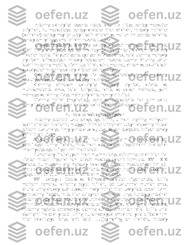 Irodaning   axloqiyligi   deganda   odatda   kishi   o’z   oldiga   qanday   maqsadlar
qo’yilishi,   bu   maqsadlarga   qanday   vositalar   bilan   erishishi,   irodaviy   intilishlar
(xohishlar)   qanday   mayllar   tufayli   kelib   chiqishi   va   ma'lum   bir   qarorga   kelishida
qanday tamoyillarga amal qilishni nazarda tutamiz.
Irodaviy   harakatlarda   kishining   axloqiy   xislatlari   namoyon   bo’lsa,   iroda
kuchi   ijobiy   ahamiyatga   ega   deb   hisoblaymiz.   Ikkinchidan,   kishilarning   axloqiy
hislarlari haqida fikr yuritilganda aytilgan so’zlarni emas, balki ularning ma'naviy
qiyofasini   ko’rsatadigan   irodaviy   harakatlarni   nazarda   tutamiz.   Shuning   uchun
kuchli irodaning mardlik, o’zini tuta bilish, sabot-matonat, chidam va jasurlik kabi
xususiyatlari irodaning axloqiy sifatlari deb hisoblaymiz. 
Kishi   biror   qarorga   kelishda   o’z   qarori   va   harakatlari   uchun   axloqiy
mas'uliyat sezsa, uning irodasi axloqiy hisoblanadi. 
Kishining   chinakam   axloqiyligi   ma'naviy   qiyofasi,   so’zida   va
muhokamalarida   emas,   balki   faoliyatida,   ishida   va   asosan   mehnatda,   ya'ni
mehnatga va ishning o’ziga mehr qo’yishida namoyon bo’ladi. 
O’zining   intilish   (mayllarida),   qaror   va   harakatlarida   har   doim   axloq
tamoyillariga amal qiladigan kishilarni axloqli kishilar deb ataymiz. 
4. Iroda borasidagi nazariyalar
Irodaning   tadqiqoti   uzoq   tarixga   ega   bo’lib,   u   inson   ongining   mohiyatini
kashf   qilishdan   boshlanib,   muayyan   bilimlar   to’planishi   tufayli   shaxsning   irodasi
tabiatini   tushunishga   ilmiy   yondashuv   vujudga   kelgan   davrgacha   bo’lgan   tarixiy
yo’lni bosib o’tgan. 
Arastu   o’z   davrida   irodani   jon   haqidagi   fanning   muhim   tushunchasi   deb
e'tirof   etgan.   Uning   fikricha,   iroda   inson   xulq-atvorini   o’zgartirishini   boshqarish
imkoniyatiga ega bo’lgan omil hisoblanadi. 
Gumanitar yo’nalish, ya'ni inson muammolariga e'tiborning ortishi bilan o’z-
o’zidan   irodani   o’rganish   ham   dolzarb   masalaga   aylanib   bormoqda.   XVIII-XIX
asrlarda   bu   muammo   eng   markaziy   psixologik   tadqiqot   masalalaridan   biri   edi.
Biroq psixologiya fanida XX asr boshlarida ro’y bergan inqiroz tufayli u ikkinchi
rejaga o’tib qoldi, uni mutlaqo inkor etish mumkin emas. 
XVII   asrdayoq   Gobbs   va   Spinozalar   ta'kidlab   o’tganlaridek,   faollik
manbaini   bemahsul   sohaning   paydo   bo’lishi,   deb   tushuntirish   mumkin   emas,
chunki uning shaxsiy kuch-quvvatini hissiy intilish bilan uzviylikda qarash lozim.
Spinozaning fikricha, iroda bilan aql aynan bir narsadir. Unga bunday yondashish
irodaning   ilmiy   nuqtai   nazardan   tushuntirishni   shakllantirgan   bo’lsa,   ikkinchi   bir
tomondan u mustaqil substansiya sifatida tan olindi.  V.Vundtning  mulohazasicha,
irodaning   negizida   appersepsiya   aktining   sub'ekti   tomonidan   ichki   faollik   uniki
ekanligini   his   etish   yotadi.   Uning   bu   konsepsiyasi   emosional   yoki   affektiv   nom
bilan   psixologiya   faniga   kirib   keldi.   U.Djeymsning   tan   olishicha,   irodaviy 