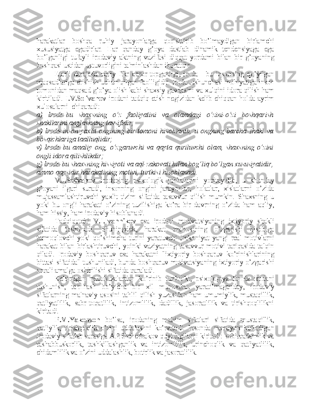 harakatlar   boshqa   ruhiy   jarayonlarga   qorishtirib   bo’lmaydigan   birlamchi
xususiyatga   egadirlar.   Har   qanday   g’oya   dastlab   dinamik   tendensiyaga   ega
bo’lganligi   tufayli   irodaviy   aktning   vazifasi   diqqat   yordami   bilan   bir   g’oyaning
boshqasi ustidan ustuvorligini ta'minlashdan iboratdir.
Etarli   darajada   qat'iy   fikr   qaror   topganligi,   iroda   -   bu   insonning   qo’yilgan
maqsadlariga erishish uchun qilgan faolligidir. Iroda tushunchasi mohiyatiga inson
tomonidan maqsad g’o’ya olish kabi shaxsiy gavdasini va xulqini idora qilish ham
kiritiladi.   I.V.Selivanov   irodani  tadqiq etish  negizidan kelib chiqqan holda  ayrim
xulosalarni  chiqaradi:
a)   iroda -bu   shaxsning   o’z   faoliyatini   va   olamdagi   o’zini-o’zi   boshqarish
shakllarini anglashning tavsifidir;
b )   iroda -inson   yaxlit   ongining  bir   tomoni   hisoblanib,   u   ongning  barcha   shakl   va
bosqichlariga taalluqlidir;
v )   iroda -bu   amaliy   ong,   o’zgaruvchi   va   qayta   quriluvchi   olam,   shaxsning   o’zini
ongli idora qilishlikdir;
g ) iroda -bu shaxsning hissiyoti va aql-zakovati bilan bog’liq bo’lgan xususiyatidir,
ammo qaysidir harakatining motivi, turtkisi hisoblanadi.
V.I.Selivanov   irodaning   psixologik   jabhalarini   yoritayotib,   u   shunday
g’oyani   ilgari   suradi,   insonning   ongini   jarayonlar,   holatlar,   xislatlarni   o’zida
mujassamlashtiruvchi   yaxlit   tizim   sifatida   tasavvur   qilish   mumkin.   Shaxsning   u
yoki   bu   ongli   harakati   o’zining   tuzilishiga   ko’ra   bir   davrning   o’zida   ham   aqliy,
ham hissiy, ham irodaviy hisoblanadi. 
Tadqiqotchi   V.I.Ivannikov   esa   irodani   motivatsiyaning   ixtiyoriy   shakli
sifatida   tushunadi.   Shuningdek,   harakat   ma'nosining   o’zgarishi   hisobiga
tarmoqlovchi   yoki   qo’shimcha   turini   yaratuvchi   imkoniyat   yangi   real   motivlarni
harakat   bilan   birlashtiruvchi,   yoinki   vaziyatning   tasavvur   motivi   tariqasida   talqin
qiladi.   Irodaviy   boshqaruv   esa   harakatni   "ixtiyoriy   boshqaruv   ko’rinishlarining
bittasi  sifatida" tushuniladi, bunda boshqaruv motivatsiyaning  ixtiyoriy o’zgarishi
orqali amalga oshirilishi sifatida qaraladi. 
Keltirilgan   mulohazalardan   ko’rinib   turibdiki,   psixologiya   fanida   irodani
tushunish,   ta'riflash   bo’yicha   bir   xil   munosabat   yaratilmaganday,   irodaviy
sifatlarning   ma'naviy   asosini   tahlil   qilish   yuzasidan   ham   umumiylik,   mustaqillik,
qat'iyatlilik,   sabr-toqatlilik,   intizomlilik,   dadillik,   jasoratlilik   va   tirishqoqlilikni
kiritadi.
P.M.Yakobson   bo’lsa,   irodaning   muhim   sifatlari   sifatida   mustaqillik,
qat'iylik,   tirishqoqlik   o’zini   uddalashni   ko’rsatadi.   Insonda   namoyon   bo’ladigan
irodaviy sifatlar sarasiga A.I.Shcherbakov quyidagilarni kiritadi: sobitqadamlik va
tashabbuskorlik,   tashkillashganlik   va   intizomlilik,   urinchoqlik   va   qat'iyatlilik,
chidamlilik va o’zini uddalashlik, botirlik va jasoratlilik. 