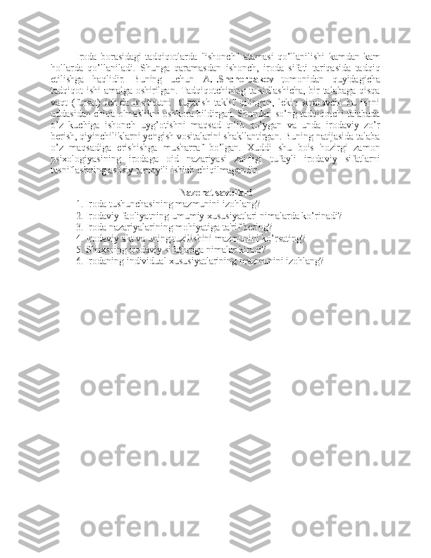 Iroda   borasidagi   tadqiqotlarda   "ishonch"   atamasi   qo’llanilishi   kamdan-kam
hollarda   qo’llaniladi.   Shunga   qaramasdan   ishonch,   iroda   sifati   tariqasida   tadqiq
etilishga   haqlidir.   Buning   uchun   A.I.Shcherbakov   tomonidan   quyidagicha
tadqiqot ishi amalga oshirilgan. Tadqiqotchining ta'kidlashicha, bir talabaga qisqa
vaqt   (fursat)   ichida   insititutni     tugatish   taklif   qilingan,   lekin   sinaluvchi   bu   ishni
uddasidan chiqa olmaslikni oshkora bildirgan. Shundan so’ng tadqiqotchi talabada
o’z   kuchiga   ishonch   uyg’otishni   maqsad   qilib   qo’ygan   va   unda   irodaviy   zo’r
berish, qiyinchiliklarni yengish vositalarini shakllantirgan. Buning natijasida talaba
o’z   maqsadiga   erishishga   musharraf   bo’lgan.   Xuddi   shu   bois   hozirgi   zamon
psixologiyasining   irodaga   oid   nazariyasi   zaifligi   tufayli   irodaviy   sifatlarni
tasniflashning asosiy tamoyili ishlab chiqilmagandir. 
Nazorat savollari
1. Iroda tushunchasining mazmunini izohlang? 
2. Irodaviy faoliyatning umumiy xususiyatlari nimalarda ko’rinadi? 
3. Iroda nazariyalarining mohiyatiga ta'rif bering? 
4. Irodaviy akt va uning tuzilishini mazmunini ko’rsating? 
5. Shaxsning irodaviy sifatlariga nimalar kiradi? 
6. Irodaning individual xususiyatlarining mazmunini izohlang?  