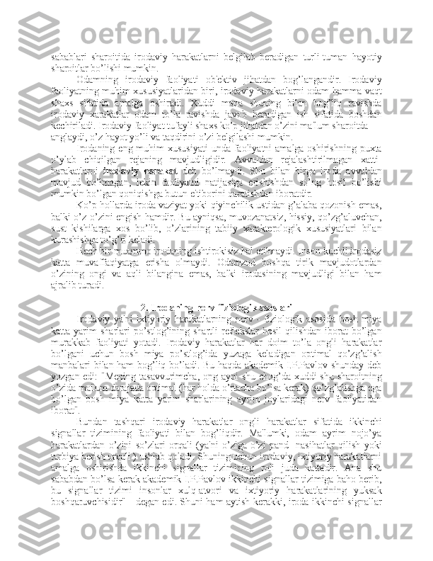 sabablari   sharoitida   irodaviy   harakatlarni   belgilab   beradigan   turli-tuman   hayotiy
sharoitlar bo’lishi mumkin. 
Odamning   irodaviy   faoliyati   ob'ektiv   jihatdan   bog’langandir.   Irodaviy
faoliyatning muhim xususiyatlaridan biri, irodaviy harakatlarni odam hamma vaqt
shaxs   sifatida   amalga   oshiradi.   Xuddi   mana   shuning   bilan   bog’liq   ravishda
irodaviy   xarakatlar   odam   to’la   ravishda   javob   beradigan   ish   sifatida   boshdan
kechiriladi. Irodaviy faoliyat tufayli shaxs ko’p jihatdan o’zini ma'lum sharoitda 
anglaydi, o’z hayot yo’li va taqdirini o’zi belgilashi mumkin. 
Irodaning eng muhim  xususiyati  unda faoliyatni  amalga oshirishning puxta
o’ylab   chiqilgan   rejaning   mavjudligidir.   Avvaldan   rejalashtirilmagan   xatti-
harakatlarni   irodaviy   harakat   deb   bo’lmaydi.   Shu   bilan   birga   iroda   avvaldan
mavjud   bo’lmagan,   lekin   faoliyatni   natijasiga   erishishdan   so’ng   hosil   bo’lishi
mumkin bo’lgan qoniqishga butun e'tiborini qaratishdan iboratdir. 
Ko’p hollarda iroda vaziyat yoki qiyinchilik ustidan g’alaba qozonish emas,
balki o’z-o’zini engish hamdir. Bu ayniqsa, muvozanatsiz, hissiy, qo’zg’aluvchan,
sust   kishilarga   xos   bo’lib,   o’zlarining   tabiiy   xarakterologik   xususiyatlari   bilan
kurashishga to’g’ri keladi. 
Hech bir muammo irodaning ishtirokisiz hal etilmaydi. Inson kuchli irodasiz
katta   muvaffaqiyatga   erisha   olmaydi.   Odamzod   boshqa   tirik   mavjudotlardan
o’zining   ongi   va   aqli   bilangina   emas,   balki   irodasining   mavjudligi   bilan   ham
ajralib turadi.
2. Irodaning nerv-fiziologik asoslari
Irodaviy   ya'ni   ixtiyoriy   harakatlarning   nerv   -   fiziologik   asosida   bosh   miya
katta  yarim   sharlari  po’stlog’ining  shartli   reflekslar  hosil   qilishdan  iborat   bo’lgan
murakkab   faoliyati   yotadi.   Irodaviy   harakatlar   har   doim   to’la   ongli   harakatlar
bo’lgani   uchun   bosh   miya   po’stlog’ida   yuzaga   keladigan   optimal   qo’zg’alish
manbalari bilan ham bog’liq bo’ladi. Bu haqda akademik I.P.Pavlov shunday deb
yozgan edi:  "Mening tasavvurimcha, ong ayni  shu chog’da xuddi shu sharoitning
o’zida ma'lum darajada optimal (har holda o’rtacha bo’lsa kerak) qo’zg’alishga ega
bo’lgan   bosh   miya   katta   yarim   sharlarining   ayrim   joylaridagi   nerv   faoliyatidan
iborat". 
Bundan   tashqari   irodaviy   harakatlar   ongli   harakatlar   sifatida   ikkinchi
signallar   tizimining   faoliyati   bilan   bog’liqdir.   Ma'lumki,   odam   ayrim   nojo’ya
harakatlardan   o’zini   so’zlari   orqali   (ya'ni   o’ziga-o’zi   pand-   nasihatlar   qilish   yoki
tarbiya berish orqali ) ushlab qoladi. Shuning uchun irodaviy, ixtiyoriy harakatlarni
amalga   oshirishda   ikkinchi   signallar   tizimining   roli   juda   kattadir.   Ana   shu
sababdan bo’lsa kerak akademik I.P.Pavlov ikkinchi signallar tizimiga baho berib,
bu   signallar   tizimi   insonlar   xulq-atvori   va   ixtiyoriy   harakatlarining   yuksak
boshqaruvchisidir" - degan edi. Shuni ham aytish kerakki, iroda ikkinchi signallar 