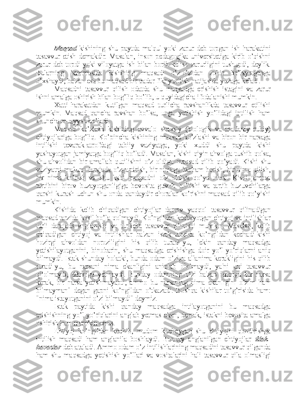 Maqsad- kishining   shu   paytda   ma'qul   yoki   zarur   deb   topgan   ish   harakatini
tasavvur   etish   demakdir.   Masalan,   inson   pedagogika   universitetiga   kirib   o’qishni
zarur   deb   topdi   yoki   viloyatga   ish   bilan   borib   kelish   zarurligini   tushundi,   deylik.
Bularning   hammasida   kishining   maqsadi   o’z-o’zidan   zohir   bo’layotganga
o’xshaydi, ba'zan esa bu maqsad bir qadar fikr yuritish natijasida yuzaga keladi. 
Maqsadni   tasavvur   qilish   odatda   shu   maqsadga   erishish   istagini   va   zarur
ishni amalga oshirish bilan bog’liq bo’lib, u quyidagicha ifodalanishi mumkin. 
Xatti-harakatdan   kutilgan   maqsad   turlicha   ravshanlikda   tasavvur   etilishi
mumkin.   Maqsad   qancha   ravshan   bo’lsa,   unga   yetishish   yo’lidagi   intilish   ham
shuncha muayyan bo’ladi. 
Maqsad   ko’zlash   kishining   avvalo   shaxsiy   (biologik   va   madaniy   ruhiy)
ehtiyojlariga   bog’liq.   Ko’pincha   kishining   maqsad   ko’zlashi   va   biron-bir   narsaga
intilishi   tevarak-atrofdagi   tabiiy   vaziyatga,   yoki   xuddi   shu   paytda   kishi
yashayotgan jamiyatga bog’liq bo’ladi. Masalan, kishi qiyin ahvolga tushib qolsa,
shu   ahvolidan   bir   amallab   qutilishni   o’z   oldiga   maqsad   qilib   qo’yadi.   Kishi   shu
vaziyatni ma'lum darajada o’zgartirish, bir nimaga barham berish, bir nima qilish,
bir   nima   ko’rish   va   shu   kabi   maqsadni   o’z   oldiga   qo’ya   oladi.   Kishi   jamoat
tartibini   birov   buzayotganligiga   bevosita   guvoh   bo’lishi   va   tartib   buzuvchilarga
qarshi kurash uchun shu onda qandaydir  choralar  ko’rishni  maqsad qilib qo’yishi
mumkin. 
Kishida   kelib   chiqadigan   ehtiyojlar   darrov   yaqqol   tasavvur   qilinadigan
maqsad tarzida hosil bo’la qolmaydi. Ko’ngildan kechayotgan ehtiyoj va intilishlar
turli   darajada   anglanishi   va   turlicha   tasavvur   qilinishi   mumkin.   Masalan,   kelib
chiqadigan   ehtiyoj   va   intilishlar   ba'zan   istak   tarzida   ko’ngildan   kechadi-kishi
hozirgi   ahvoldan   noroziligini   his   qilib   turadi-yu,   lekin   qanday   maqsadga
yetishilayotganini,   binobarin,   shu   maqsadga   erishishga   doir   yo’l-yo’riqlarni   aniq
bilmaydi. Istak shunday holatki, bunda odam o’ziga allanima kerakligini his qilib
turadi-yu,   bu   narsani   nima   ekanligini   aniqlab   ololmaydi,   ya'ni   uni   tasavvur
qilolmaydi,   fahmiga   yetmaydi.   Bunday   odamning   o’zi   ba'zan   "menga   bir   narsa
kerak,   bir   narsa   yetishmayapti,   ammo   bu   narsaning   nima   ekanligini   o’zim   ham
bilmayman"   degan   gapni   ko’ngildan   o’tkazadi.   Boshqa   kishilar   to’g’risida   ham:
"nima istayotganini o’zi bilmaydi" deymiz. 
Istak   paytida   kishi   qanday   maqsadga   intilayotganini   bu   maqsadga
erishishning yo’l-yo’riqlarini anglab yetmas ekan, demak, istakni bevosita amalga
oshirish ham mumkin emas. 
Ehtiyoj   ko’ngildan   kechib,   mudom   kuchaygan   shu   ehtiyojni   qondirishga
intilish   maqsadi   ham   anglanila   boshlaydi.   Bunday   anglanilgan   ehtiyojlar   tilak-
havaslar  deb ataladi. Ammo odam o’z intilishlarining maqsadini tasavvur qilganda
ham   shu   maqsadga   yetishish   yo’llari   va   vositalarini   hali   tasavvur   qila   olmasligi 