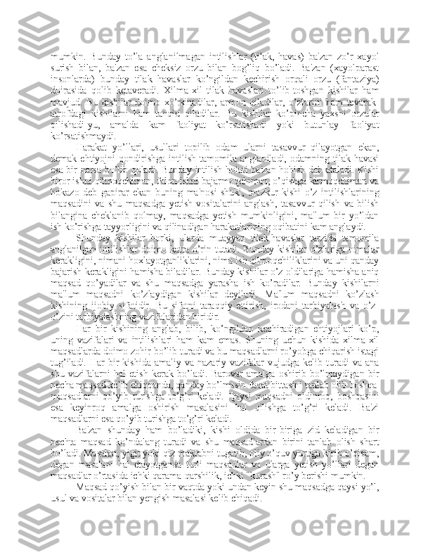 mumkin.   Bunday   to’la   anglanilmagan   intilishlar   (tilak,   havas)   ba'zan   zo’r   xayol
surish   bilan,   ba'zan   esa   cheksiz   orzu   bilan   bog’liq   bo’ladi.   Ba'zan   (xayolparast
insonlarda)   bunday   tilak   havaslar   ko’ngildan   kechirish   orqali   orzu   (fantaziya)
doirasida   qolib   ketaveradi.   Xilma-xil   tilak   havaslari   to’lib-toshgan   kishilar   ham
mavjud.   Bu   kishilar   doimo   xo’rsinadilar,   armon   qiladilar,   o’zlarini   ham   tevarak-
atrofdagi   kishilarni   ham   tanqid   qiladilar.   Bu   kishilar   ko’pincha   yaxshi   orzular
qilishadi-yu,   amalda   kam   faoliyat   ko’rsatishadi   yoki   butunlay   faoliyat
ko’rsatishmaydi.
Harakat   yo’llari,   usullari   topilib   odam   ularni   tasavvur   qilayotgan   ekan,
demak   ehtiyojni   qondirishga   intilish   tamomila   anglaniladi,   odamning   tilak-havasi
esa bir narsa bo’lib qoladi. Bunday intilish holati ba'zan hohish deb ataladi. Kishi
biror ishni qilmoqchiman, falon ishni bajarmoqchiman, o’qishga kirmoqchiman va
hokazo   deb   gapirar   ekan   buning   ma'nosi   shuki,   mazkur   kishi   o’z   intilishlarining
maqsadini   va   shu   maqsadga   yetish   vositalarini   anglash,   tasavvur   qilish   va   bilish
bilangina   cheklanib   qolmay,   maqsadga   yetish   mumkinligini,   ma'lum   bir   yo’ldan
ish ko’rishga tayyorligini va qilinadigan harakatlarining oqibatini kam anglaydi. 
Shunday   kishilar   borki,   ularda   muayyan   tilak-havaslar   tarzida   tamomila
anglanilgan  intilishlar   doimo  katta  o’rin  tutadi.  Bunday  kishilar  o’zlariga  nimalar
kerakligini, nimani hoxlayotganliklarini, nima ish qilmoqchiliklarini va uni qanday
bajarish kerakligini hamisha biladilar. Bunday kishilar o’z oldilariga hamisha aniq
maqsad   qo’yadilar   va   shu   maqsadga   yarasha   ish   ko’radilar.   Bunday   kishilarni
ma'lum   maqsadni   ko’zlaydigan   kishilar   deyiladi.   Ma'lum   maqsadni   ko’zlash
kishining   ijobiy   sifatidir.   Bu   sifatni   taraqqiy   ettirish,   irodani   tarbiyalash   va   o’z-
o’zini tarbiyalashning vazifalaridan biridir. 
Har   bir   kishining   anglab,   bilib,   ko’ngildan   kechiradigan   ehtiyojlari   ko’p,
uning   vazifalari   va   intilishlari   ham   kam   emas.   Shuning   uchun   kishida   xilma-xil
maqsadlarda doimo zohir bo’lib turadi va bu maqsadlarni ro’yobga chiqarish istagi
tug’iladi.  Har  bir   kishida  amaliy  va  nazariy  vazifalar   vujudga  kelib  turadi   va  ana
shu   vazifalarni   hal   etish   kerak   bo’ladi.   Barovar   amalga   oshirib   bo’lmaydigan   bir
necha maqsad kelib chiqqanda, qanday bo’lmasin faqat bittasini tanlab olib boshqa
maqsadlarni   qo’yib   turishga   to’g’ri   keladi.   Qaysi   maqsadni   oldinroq,   boshqasini
esa   keyinroq   amalga   oshirish   masalasini   hal   qilishga   to’g’ri   keladi.   Ba'zi
maqsadlarni esa qo’yib turishga to’g’ri keladi. 
Ba'zan   shunday   ham   bo’ladiki,   kishi   oldida   bir-biriga   zid   keladigan   bir
nechta   maqsad   ko’ndalang   turadi   va   shu   maqsadlardan   birini   tanlab   olish   shart
bo’ladi. Masalan, yigit yoki qiz maktabni tugatib, oliy o’quv yurtiga kirib o’qisam,
degan   masalani   hal   etayotganda   turli   maqsadlar   va   ularga   yetish   yo’llari   degan
maqsadlar o’rtasida ichki qarama-qarshilik, ichki "kurash" ro’y berishi mumkin.
Maqsad qo’yish bilan bir vaqtda yoki undan keyin shu maqsadga qaysi yo’l,
usul va vositalar bilan yengish masalasi kelib chiqadi.  