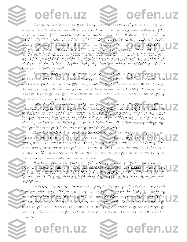 Kundalik turmushimizda yoki faoliyatimizda maqsad qo’yish bilan birga uni
amalga oshirish usullari darrov anglanadi. Shuning uchun bu yerda maqsad qo’yish
bilan   to’ppa-to’g’ri   harakat   boshlanib   ketishi   mumkin.   Masalan,   kishi   qo’liga
qalam olishni hoxlasa, uni bemalol olishi mumkin, uxlagisi kelsa yotadi va hokazo.
Oddiy   ixtiyoriy   harakatlar   shu   bilan   ta'riflanadi.   Ammo   yangi   maqsadlarni
qo’yishda   o’sha   maqsad   usullarini   qidirib   topish,   tasavvur   qilish   va   o’ylab
ko’rishga to’g’ri keladi. Bu yerda maqsad bitta bo’lgani holda unga bir necha yo’l
va usul bilan yetishish mumkin. Qanday bo’lmasin eng yaxshi yo’l va usulni tanlab
olishga   to’g’ri   keladi.   Ayrim   ixtiyoriy   harakatlarning   murakkabligi   shular
jumlasidan kelib chiqadi. 
Bir necha maqsad ko’ngilga kelib, shulardan biriga turli yo’l va usullar bilan
erishish   mumkin   bo’lsa,   kishi   muayyan   bir   maqsadni   tanlab   olishi   va   shu
maqsadga   yetish  uchun  muayyan   eng  muvofiq  yo’lni   tanlab  olishi  kerak.  Shunga
ko’ra,   ijtimoiy   mehnat   faoliyatda   ham,   kasb-korda   ham,   shaxsiy   ishlarda   ham,
boshqa   kishilarga   bo’lgan   munosabatda   ham   kishi   o’z   intilishlarini   va   ixtiyoriy
harakatlarini oldindan rejalashtiradi. 
Rejalashtirish   murakkab   aqliy   faoliyat   bo’lib,   aniq,   muayyan   va   ravshan
maqsadni   belgilash,   shuningdek   shu   maqsadga   yetish   uchun   eng   to’g’ri   usul   va
vositalarni   qidirib   topishdan   iborat.   Rejalashtirish   jarayonida   mumkin   va   zarur
bo’lgan   hamma   harakatlar,   mumkin   bo’lgan   qiyinchiliklar   va   to’siqlar   hisobga
olinadi,   ish-harakat   natijalariga   dastlabki   baho   beriladi.   Odam   asosiy   rejaga   ega
bo’lgan bir qarorga kelishi, maqsadiga yetishishi mumkin. 
Harakat motivlari va motivlar kurashi.   Kishi biron maqsadni, ayniqsa, shu
maqsadga   yetish   uchun   biron   yo’l   va   usulni   tanlar   ekan,   nega   boshqa   maqsadni
emas, xuddi shu maqsadni tanlashi kerak, bu maqsadga nima uchun boshqa yo’llar
bilan emas, balki mana shu yo’llar bilan hal etishi kerak degan savolni ko’ngildan
o’tkazadi.   Maqsadni   va   unga   yetish   yo’lini   tanlash   jarayonida   unga   ma'qul   yoki
noma'qulligi nuqtai nazaridan baho beriladi. 
Maqsadni   va   unga   yetishish   yo’llarining   ma'qulligi   yoki   noma'qulligini
belgilab   beradigan   hamma   narsa   ish-harakat   motivlari   deb   ataladi.   Kishi   nega
boshqa  bir   maqsadni  emas,  balki   xuddi  shu  vositalar   bilan ish  ko’rishni,  yoki   ish
ko’rmoqchi   bo’layotganining   sababi  nima  degan   savolga  javob  motiv  mazmunini
tashkil etadi. 
Irodaviy   ixtiyoriy   harakatlar   g’ayri   ixtiyoriy   (irodadan   tashqari)
harakatlardan   farq   qilib,   motiv   tufayli   sodir   bo’ladi.   Inson   irodaviy   faoliyatining
motivlari   xilma-xildir,   kishining   intilishi   va   hohishlari   qaysi   ehtiyojlardan   kelib
chiqsa, avvalo shu ehtiyojlar ixtiyoriy motivlarga kiradi. Ma'lum  maqsad va unga
erishish  yo’llarini  tanlash  ko’pincha biror ehtiyojning mazmuniga va ahamiyatiga
bog’liq.   Kuchliroq   ehtiyoj   boshqa   motivlar   orasida   kuchliroq   motiv   bo’lishi
mumkin. 