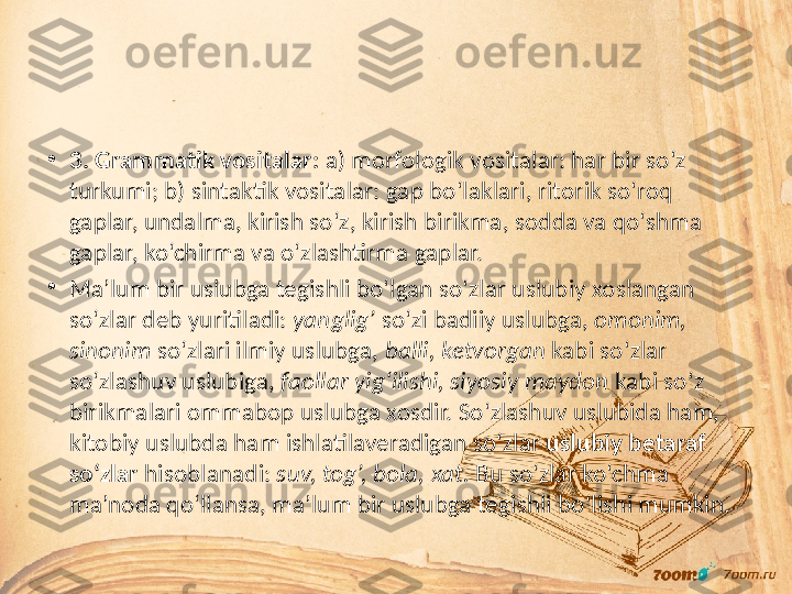 •
3. Grammatik vositalar:  a) morfologik vositalar: har bir so‘z 
turkumi; b) sintaktik vositalar: gap bo‘laklari, ritorik so‘roq 
gaplar, undalma, kirish so‘z, kirish birikma, sodda va qo‘shma 
gaplar, ko‘chirma va o‘zlashtirma gaplar.
•
Ma’lum bir uslubga tegishli bo‘lgan so‘zlar uslubiy xoslangan 
so‘zlar deb yuritiladi:  yanglig’  so‘zi badiiy uslubga,  omonim, 
sinonim  so‘zlari ilmiy uslubga,  balli, ketvorgan  kabi so‘zlar 
so‘zlashuv uslubiga,  faollar yig‘ilishi, siyosiy maydon  kabi so‘z 
birikmalari ommabop uslubga xosdir. So‘zlashuv uslubida ham, 
kitobiy uslubda ham ishlatilaveradigan so‘zlar  uslubiy betaraf 
so‘zlar  hisoblanadi:  suv, tog’, bola, xat.  Bu so‘zlar ko‘chma 
ma’noda qo‘llansa, ma’lum bir uslubga tegishli bo‘lishi mumkin. 