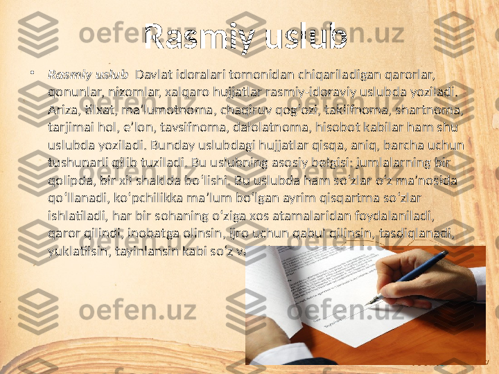 Rasmiy uslub
•
Rasmiy uslub   Davlat idoralari tomonidan chiqariladigan qarorlar, 
qonunlar, nizomlar, xalqaro hujjatlar rasmiy-idoraviy uslubda yoziladi. 
Ariza, tilxat, ma’lumotnoma, chaqiruv qog‘ozi, taklifnoma, shartnoma, 
tarjimai hol, e’lon, tavsifnoma, dalolatnoma, hisobot kabilar ham shu 
uslubda yoziladi. Bunday uslubdagi hujjatlar qisqa, aniq, barcha uchun 
tushunarli qilib tuziladi. Bu uslubning asosiy belgisi: jumlalarning bir 
qolipda, bir xil shaklda bo‘lishi. Bu uslubda ham so‘zlar o‘z ma’nosida 
qo‘llanadi, ko‘pchilikka ma’lum bo‘lgan ayrim qisqartma so‘zlar 
ishlatiladi, har bir sohaning o‘ziga xos atamalaridan foydalaniladi, 
qaror qilindi, inobatga olinsin, ijro uchun qabul qilinsin, tasdiqlanadi, 
yuklatilsin, tayinlansin kabi so‘z va so‘z birikmalari ko‘plab uchraydi.  