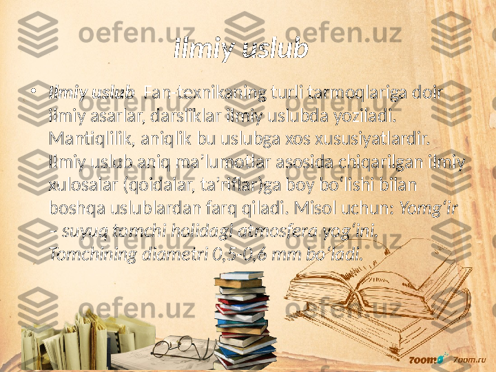 Ilmiy uslub   
•
Ilmiy uslub   Fan-texnikaning turli tarmoqlariga doir 
ilmiy asarlar, darsliklar ilmiy uslubda yoziladi. 
Mantiqlilik, aniqlik bu uslubga xos xususiyatlardir. 
Ilmiy uslub aniq ma’lumotlar asosida chiqarilgan ilmiy 
xulosalar (qoidalar, ta’riflar)ga boy bo‘lishi bilan 
boshqa uslublardan farq qiladi. Misol uchun:  Yomg‘ir 
– suyuq tomchi holidagi atmosfera yog‘ini. 
Tomchining diametri 0,5-0,6 mm bo‘ladi. 