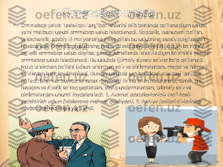 Ommabop uslub   
•
Ommabop uslub   Tashviqot-targ‘ibot ishlarini olib borishda qo‘llanadigan uslub, 
ya’ni matbuot uslubi ommabop uslub hisoblanadi. Soddalik, tushunarli bo‘lish, 
ta’sirchanlik, adabiy til me’yorlariga rioya qilish bu uslubning asosiy belgilaridan 
hisoblanadi. Ommabop uslubning radio, televideniyeda ishlatiladigan ko‘rinishi 
og‘zaki ommabop uslub deyilsa, gazeta jurnallarda ishlatiladigan ko‘rinishi yozma 
ommabop uslub hisoblanadi. Bu uslubda ijtimoiy-siyosiy so‘zlar ko‘p qo‘llanadi. 
Nutq ta’sirchan bo‘lishi uchun ta’sirchan so‘z va birikmalardan, maqol va hikmatli 
so‘zlardan ham foydalaniladi. Bunday uslubda gap bo‘laklari odatdagi tartibda 
bo‘ladi, kesimlar buyruq va xabar maylidagi fe’llar bilan ifodalanadi, darak, his-
hayajon va ritorik so‘roq gaplardan, yoyiq undalmalardan, takroriy so‘z va 
birikmalardan unumli foydalaniladi:  1. Azamat paxtakorlarimiz mo‘l hosil 
yetishtirish uchun fidokorona mehnat qilishyapti. 2. Partiya faollari o‘zlarining 
navbatdagi majlisiga yig‘ilishdi.  