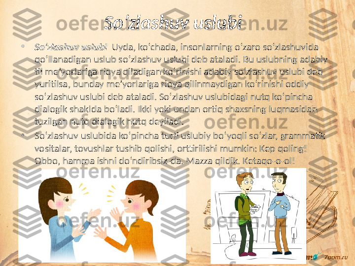 So’zlashuv uslubi    
•
So’zlashuv uslubi    Uyda, ko‘chada, insonlarning o‘zaro so‘zlashuvida 
qo‘llanadigan uslub so‘zlashuv uslubi deb ataladi. Bu uslubning adabiy 
til me’yorlariga rioya qiladigan ko‘rinishi adabiy so‘zlashuv uslubi deb 
yuritilsa, bunday me’yorlariga rioya qilinmaydigan ko‘rinishi oddiy 
so‘zlashuv uslubi deb ataladi. So‘zlashuv uslubidagi nutq ko‘pincha 
dialogik shaklda bo‘ladi. Ikki yoki undan ortiq shaxsning luqmasidan 
tuzilgan nutq dialogik nutq deyiladi.
•
So‘zlashuv uslubida ko‘pincha turli uslubiy bo‘yoqli so‘zlar, grammatik 
vositalar, tovushlar tushib qolishi, orttirilishi mumkin: Kep qoling! 
Obbo, hamma ishni do‘ndiribsiz-da. Mazza qildik. Ketaqo-o-ol! 