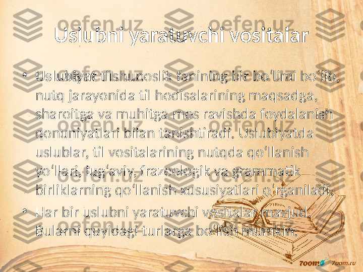 Uslubni yaratuvchi vositalar
•
Uslubiyat  tilshunoslik fanining bir bo‘limi bo‘lib, 
nutq jarayonida til hodisalarining maqsadga, 
sharoitga va muhitga mos ravishda foydalanish 
qonuniyatlari bilan tanishtiradi. Uslubiyatda 
uslublar, til vositalarining nutqda qo‘llanish 
yo‘llari, lug‘aviy, frazeologik va grammatik 
birliklarning qo‘llanish xususiyatlari o‘rganiladi.
•
Har bir uslubni yaratuvchi vositalar mavjud. 
Bularni quyidagi turlarga bo‘lish mumkin: 