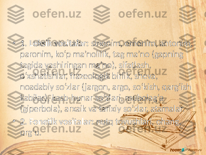 •
1. Leksik vositalar:  sinonim, omonim, antonim, 
paronim, ko‘p ma’nolilik, tag ma’no (gapning 
tagida yashiringan ma’no), sifatlash, 
o‘xshatishlar, frazeologik birlik, sheva, 
noadabiy so‘zlar (jargon, argo, so‘kish, qarg‘ish 
kabilar), kasb-hunar so‘zlari, mubolag‘a 
(giperbola), arxaik va tarixiy so‘zlar, atamalar.
•
2. Fonetik vositalar:  nutq tovushlari, ohang, 
urg‘u. 