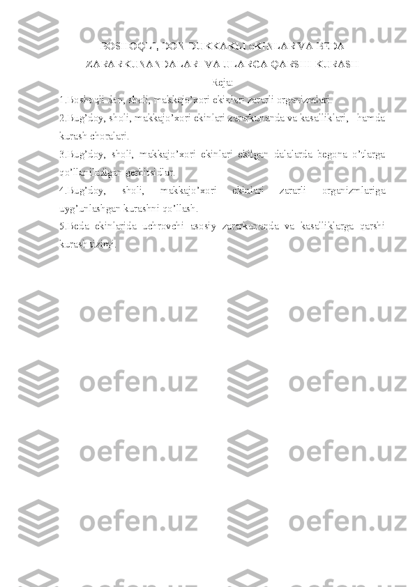 BOSHOQLI, DON-DUKKAKLI eKINLAR VA BEDA
ZARARKUNANDALARI VA ULARGA QARSHI KURASH
Reja:
1 . Boshoqli don, sholi, makkajo’xori ekinlari zararli organizmlari.
2 . Bug’doy, sholi, makkajo’xori ekinlari zararkunanda va kasalliklari,   hamda
kurash choralari.
3 . Bug’doy,   sholi,   makkajo’xori   ekinlari   ekilgan   dalalarda   begona   o’tlarga
qo’llaniladigan gerbitsidlar.
4 . Bug’doy,   sholi,   makkajo’xori   ekinlari   zararli   organizmlariga
uyg’unlashgan kurashni qo’llash.
5.Beda   ekinlarida   uchrovchi   asosiy   zararkunanda   va   kasalliklarga   qarshi
kurash tizimi. 