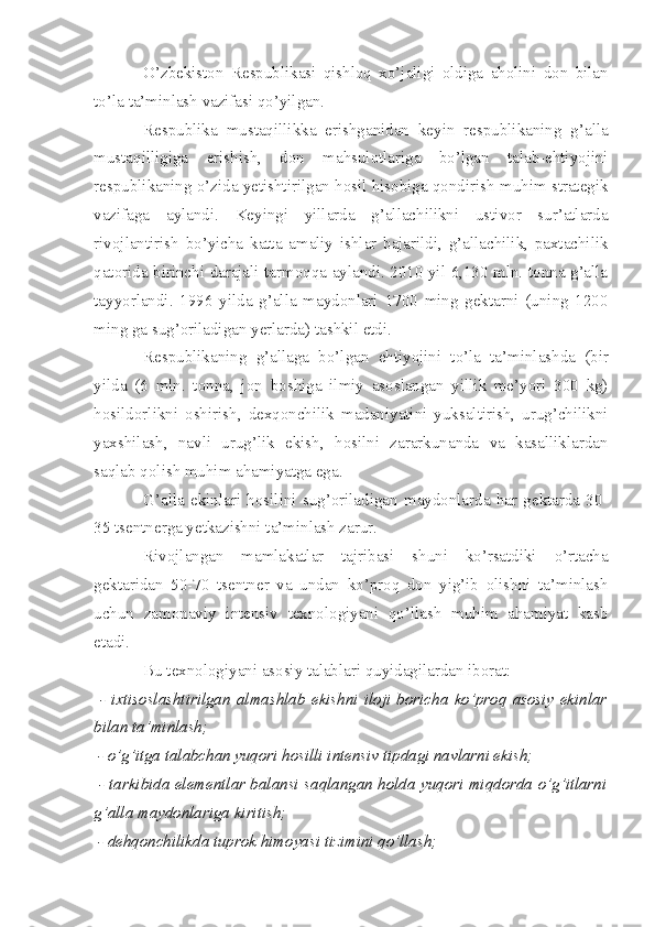 O’zbekiston   Respublikasi   qishloq   xo’jaligi   oldiga   aholini   don   bilan
to’la ta’minlash vazifasi qo’yilgan.
Respublika   mustaqillikka   erishganidan   keyin   respublikaning   g’alla
mustaqilligiga   erishish,   don   mahsulotlariga   bo’lgan   talab-ehtiyojini
respublikaning o’zida yetishtirilgan hosil hisobiga qondirish muhim strategik
vazifaga   aylandi.   Keyingi   yillarda   g’allachilikni   ustivor   sur’atlarda
rivojlantirish   bo’yicha   katta   amaliy   ishlar   bajarildi,   g’allachilik,   paxtachilik
qatorida birinchi darajali tarmoqqa aylandi. 2010 yil 6,130 mln. tonna g’alla
tayyorlandi.   1996   yilda   g’alla   maydonlari   1700   ming   gektarni   (uning   1200
ming ga sug’oriladigan yerlarda) tashkil etdi.
Respublikaning   g’allaga   bo’lgan   ehtiyojini   to’la   ta’minlashda   (bir
yilda   (6   mln.   tonna,   jon   boshiga   ilmiy   asoslangan   yillik   me’yori   300   kg)
hosildorlikni   oshirish,   dexqonchilik   madaniyatini   yuksaltirish,   urug’chilikni
yaxshilash,   navli   urug’lik   ekish,   hosilni   zararkunanda   va   kasalliklardan
saqlab qolish muhim ahamiyatga ega.
G’alla   ekinlari   hosilini   sug’oriladigan   maydonlarda   har   gektarda   30-
35 tsentnerga yetkazishni ta’minlash zarur.
Rivojlangan   mamlakatlar   tajribasi   shuni   ko’rsatdiki   o’rtacha
gektaridan   50-70   tsentner   va   undan   ko’proq   don   yig’ib   olishni   ta’minlash
uchun   zamonaviy   intensiv   texnologiyani   qo’llash   muhim   ahamiyat   kasb
etadi.
Bu texnologiyani asosiy talablari quyidagilardan iborat:
  -   ixtisoslashtirilgan   almashlab   ekishni   iloji   boricha   ko’proq   asosiy   ekinlar
bilan ta’minlash;
 - o’g’itga talabchan yuqori hosilli intensiv tipdagi navlarni ekish;
  - tarkibida elementlar balansi saqlangan holda yuqori miqdorda o’g’itlarni
g’alla maydonlariga kiritish;
 - dehqonchilikda tuprok himoyasi tizimini qo’llash; 