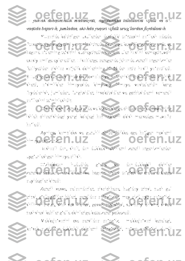   -   yuksak   dehqonchilik   madaniyati,   agrotexnika   talablarini   sifatli   va   o’z
vaqtida bajarish, jumladan, ekishda yuqori sifatlt urug’lardan foydalanish.
YUqorida   keltirilgan   usullardan   dastlabki   to’rttasini   qo’llash   odatda
fitosanitariya vaziyatini yomonlashtiradi, ekinlarga kasallik, zararkunanda va
begona  o’tlarning  ta’sirini  kuchaytiradi.   Natijada   ular  hosilni  kamaytiruvchi
asosiy omilga aylanadilar. Hisoblarga qaraganda jahonda zararli organizmlar
faoliyatidan   qishloq   xo’jalik   ekinlarining   30   %   dan   ortiq   hosili   yo’qotiladi.
SHuning   uchun   ham   intensiv   texnologiya   qo’llanishining   oltinchi   muhim
sharti,   o’simliklar   himoyasida   kimyoviy   himoya   vositalaridin   keng
foydalanish,   jumladan,   fungitsidlar,   insektitsidlar   va   gerbitsidlarni   samarali
qo’llashni ta’minlashdir.
O’simliklarni zararkunanda va kasalliklarga chidamliligida navlarning
ishlab   chiqarishdagi   yangi   kelajagi   bor   navlarni   ekish   maqsadga   muvofiq
bo’ladi.
Ayniqsa   kompleks   va   guruhli   chidamlilikka   ega   bo’lgan   navlarni
himoyalash zarur.
Boshoqli   don,   sholi,   don   dukkakli   ekinlarni   zararli   organizmlardan
uyg’unlashgan himoya qilish.
O’zbekiston   hududida   g’alla   va   don-dukkakli   ekinlar
zararkunandalari,   kasalliklari   va   begona   o’tlari   to’g’risida   ma’lumotlarga
quyidagilar kiradi:
Zararli   xasva,   qalqondorlar,   qisqichbaqa,   bug’doy   tripsi,   puch   gul
tripsi,   g’allagullilar   bitlari,   qarsildoq   qo’ng’izlar,   may   qizil   oyoq   qo’ng’izi,
shilimshiq qurt, sholi suv filchasi, gessen pashshasi, suv bo’yi chivini, shved
pashshasi kabilar g’alla ekinlariga katta zarar yetkazadi.
Makkajo’xorini   esa   qarsildoq   qo’ng’iz,     makkajo’xori   kapalagi,
ko’sak   qurti,   don-dukkakli   ekinlarni   qo’ng’izlari,   no’xat   qo’ng’izi,   dumli 