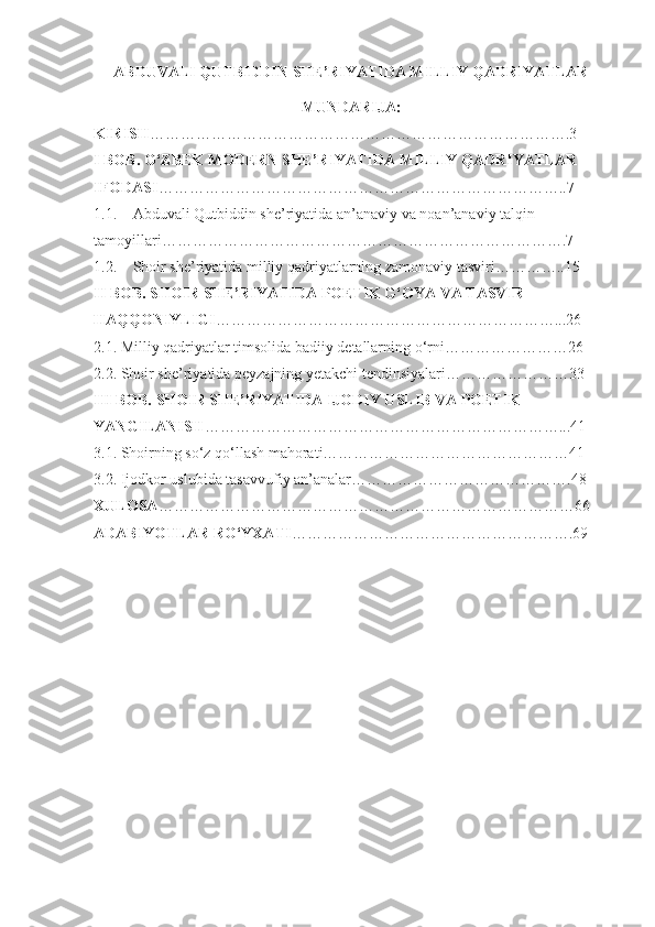 ABDUVALI QUTBIDDIN SHE’RIYATIDA MILLIY QADRIYATLAR
MUNDARIJA:
KIRISH ……………………………………………………………………….3
I BOB. O‘ZBEK MODERN SHE’RIYATIDA MILLIY QADRIYATLAR 
IFODASI ……………………………………………………………………..7
1.1. Abduvali Qutbiddin she’riyatida an’anaviy va noan’anaviy talqin 
tamoyillari…………………………………………………………………….7
1.2. Shoir she’riyatida milliy qadriyatlarning zamonaviy tasviri…………..15
II BOB. SHOIR SHE’RIYATIDA POETIK G‘OYA VA TASVIR 
HAQQONIYLIGI …………………………………………………………...26
2.1. Milliy qadriyatlar timsolida badiiy detallarning o‘rni……………………26
2.2. Shoir she’riyatida peyzajning yetakchi tendinsiyalari……………………33
III BOB. SHOIR SHE’RIYATIDA IJODIY USLIB VA POETIK 
YANGILANISH ……………………………………………………………...41
3.1. Shoirning so‘z qo‘llash mahorati…………………………………………41
3.2. Ijodkor uslubida tasavvufiy an’analar…………………………………….48
XULOSA ………………………………………………………………………66
ADABIYOTLAR RO‘YXATI ……………………………………………….69
1 