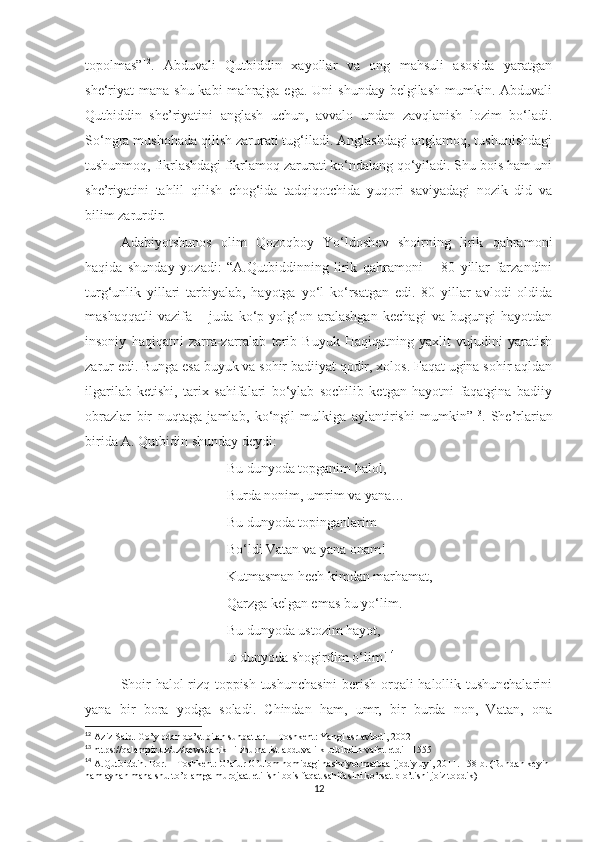 topolmas” 12
.   Abduvali   Qutbiddin   xayollar   va   ong   mahsuli   asosida   yaratgan
she‘riyat  mana shu kabi  mahrajga ega.  Uni  shunday belgilash  mumkin. Abduvali
Qutbiddin   she’riyatini   anglash   uchun,   avvalo   undan   zavqlanish   lozim   bo‘ladi.
So‘ngra mushohada qilish zarurati tug‘iladi. Anglashdagi anglamoq, tushunishdagi
tushunmoq, fikrlashdagi fikrlamoq zarurati ko‘ndalang qo‘yiladi. Shu bois ham uni
she’riyatini   tahlil   qilish   chog‘ida   tadqiqotchida   yuqori   saviyadagi   nozik   did   va
bilim zarurdir. 
Adabiyotshunos   olim   Qozoqboy   Yo‘ldoshev   shoirning   lirik   qahramoni
haqida   shunday   yozadi:   “A.Qutbiddinning   lirik   qahramoni   –   80   yillar   farzandini
turg‘unlik   yillari   tarbiyalab,   hayotga   yo‘l   ko‘rsatgan   edi.   80   yillar   avlodi   oldida
mashaqqatli   vazifa   –   juda   ko‘p   yolg‘on   aralashgan   kechagi   va   bugungi   hayotdan
insoniy   haqiqatni   zarra-zarralab   terib   Buyuk   Haqiqatning   yaxlit   vujudini   yaratish
zarur edi. Bunga esa buyuk va sohir badiiyat qodir, xolos. Faqat ugina sohir aqldan
ilgarilab   ketishi,   tarix   sahifalari   bo‘ylab   sochilib   ketgan   hayotni   faqatgina   badiiy
obrazlar   bir   nuqtaga   jamlab,   ko‘ngil   mulkiga   aylantirishi   mumkin” 13
.   She’rlarian
birida A. Qutbidin shunday deydi:
Bu dunyoda topganim halol,
Burda nonim, umrim va yana…
Bu dunyoda topinganlarim
Bo‘ldi Vatan va yana onam!
Kutmasman hech kimdan marhamat,
Qarzga kelgan emas bu yo‘lim.
Bu dunyoda ustozim hayot,
U dunyoda shogirdim o‘lim! 14
Shoir halol rizq toppish tushunchasini  berish orqali halollik tushunchalarini
yana   bir   bora   yodga   soladi.   Chindan   ham,   umr,   bir   burda   non,   Vatan,   ona
12
  Aziz Said. Go’yibdan do’st bilan suhbatlar. – Toshkent: Yangi asr avlodi, 2002  
13
  https://qalampir.uz/uz/news/tanik-li-zhurnalist-abduvali-k-utbiddin-vafot-etdi-11555
14
  A.Qutbiddin. Bor. – Toshkent: G’afur G’ulom nomidagi nashriyot matbaa ijodiy uyi, 2011. 158-b. (Bundan keyin 
ham aynan mana shu to’plamga murojaat etilishi bois faqat sahifasini ko’rsatib o’tisni joiz topdik)
12 