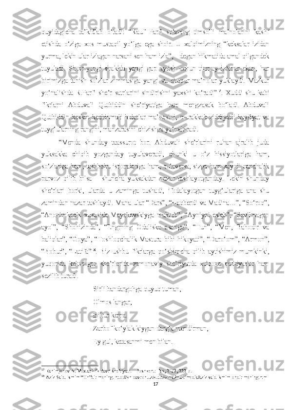 quyidagicha   ta’kidlab   o‘tadi:   “Rauf   Parfi   so‘zning   timsolli   ma’nolarini   kashf
etishda   o‘ziga   xos   mustaqil   yo‘lga   ega   shoir.   U   xalqimizning   “keksalar   izidan
yurma, lekin ular izlagan narsani sen ham izla”, - degan hikmatida amal qilgandek
tuyuladi.   Shoir   yangi   shaklda   yangi   gap   aytish   uchun   tinmay   izlanar   ekan,   har
birimizga   tanish   so‘zlar   zimmasiga   yangi   va   chuqur   ma’nolar   yuklaydi.   Mazkur
yo‘nalishda   R.Parfi   she’r   satrlarini   sindirishni   yaxshi   ko‘radi” 17
.   Xuddi   shu   kabi
fikrlarni   Abduvali   Qutbiddin   she’riyatiga   ham   mengzasak   bo‘ladi.   Abduvali
Qutbiddin   keskin   kechinmali   holatlar   ma’nosini,   murakkab   ziddiyatli   kayfiyat   va
tuyg‘ularning rangini, manzarasini chizishga yo‘naltiradi.
“Menda   shunday   taassurot   bor.   Abduvali   she’rlarini   ruhan   ajralib   juda
yuksakka   chiqib   yozganday   tuyulaveradi,   chunki   u   o‘z   hissiyotlariga   ham,
so‘zlariga ham, tashbehu istioralariga ham, qolaversa, sizga ham xayoli qanchalik
parvoz   qilib   bilsa   –   shuncha   yuksakdan   nazar   tashlayotganday.   Lekin   shunday
she’rlari   borki,   ularda   u   zaminga   tushadi,   ifodalayotgan   tuyg‘ulariga   ana   shu
zamindan nazar tashlaydi. Mana ular “Dars”, “Haqberdi va Madina…”, “So‘roq”,
“Anonimkachi   xususida   Mayakovskiyga   maktub”,   “Ayniyni   eslab”,   “Sevilmagan
ayol”,   “Shohizinda”,   “Engrning   Odaliska   asariga”,   “Tun”,   “Men,   Bahodir   va
baliqlar”,   “Goya”,   “Toshloqchalik   Mastura   bibi   hikoyati”,   “Daro‘om”,   “Armon”,
“Bobur”,   “Latifa” 18
.   Biz   ushbu   fikrlarga   qo‘shimcha   qilib   aytishimiz   mumkinki,
yuqorida   keltirilgan   she’rlarida   zamonaviy   she’riyatda   xalqona   qadriyatlar   ham
sezilib turadi.
Sirli bandargohga quyuq tuman,
Olmos langar,
Billur kema.
Zarbof ko‘ylak kiygan darg‘a mendirman,
Ey gul, ketasanmi men bilan.
17
  Rahimjonov N. Mustaqillik davri she’riyati. – Toshkent: Fan, 2007, 222-b.
18
  Aziz Said. Ismim “Oh”dir mening. http://kh-davron.uz/kutubxona/multimedia/aziz-said-ismim-ohdir-mening.html
17 