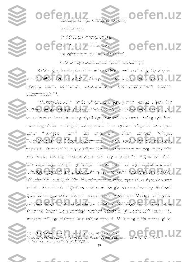 Lazzatga, safoga, ishratga almashding
boru budingni.
Cho‘chqaga xizmatga kirding,
To‘ng‘izning amrini bajarding,
Essizgina odam, qizil va sariq shoqol,
Ko‘z uzmay kuzatib turibdi har bir harakatingni.
Ko‘zingdan,   burningdan   bitlar   chiqmoqdalar   amal-taqal   qilib.   Og‘zingdan
semirib   ketgan   qurbaqa   zo‘rg‘a   to‘shayotir   –   kekirdagingni   yorib   yuborar.   …
esizgina   odam,   achinaman,   afsuslanaman…   Kechikmadikmikan?   Odamni
qutqarmoqqa?!” 19
. 
“Mustamlaka   zulm   ostida   ezilgan,   aldangan,   yomon   xatolar   qilgan,   bor
budidan ayrilgan odamga shoir avval balanddan kelib dahshatli ayblar qo‘yadi, bit
va   qurbaqalar   timsolida   uning   qiyofasiga   jirkanchli   tus   beradi.   So‘ng   ayb   faqat
odamning   o‘zida   emasligini,   tuzim,   muhit     ham   aybdor   bo‘lganini   tushungani
uchun   “Esizgina   odam!”   deb   unga   chin   dildan   achinadi.   Nihoyat
“kechikmadikmikin   Odamni   qutqarmoqqa!”   degan   savol   bilan   o‘z   maqsadini
anglatadi. Katta harf bilan yoziladigan Odamni qutqarmoqqa esa ezgu maqsaddir.
Shu   tarzda   dostonga   insonparvarlik   ruhi   qaytib   keladi” 20
.   P.Qodirov   to‘g‘ri
ta’kidlaganiday,   o‘zligini   yo‘qotgan   hamda   insof   va   diyonat   tushunchalari
ko‘tarilgan   joyda   Odam   tushunchasining   asl   ma’nosini   hatto   anglatish   mushkul
ishlardan biridir. A.Qutbiddin lirik qahramoni murojaat etgan shaxs siyratsiz suvrat
kabidir.   Shu   o‘rinda   P.Qodirov   tadqiqotch   Nargiz   Mamatqulovaning   Abduvali
Qutbiddinning   mazkur   dostoni   tadqiqiga   bag‘ishlangan   “Modern   she’riyatda
yangicha   talqin”   maqolasiga   radiiya   beradi.   N.Mamatqulova   o‘z   maqolasida
shoirning   dostonidagi   yuqoridagi   parchani   keltirib   qo‘yidagicha   tahlil   etadi:   “Bu
satrlarda   millatga   nisbatan   kata   ayblov   mavjud.   Millatning   ruhiy   tarqoqligi   va
19
  Qutbiddin Abduvali. Izohsiz lug’at.// Sharq yulduzi, 1990, 10-son, 11-b.
20
  Qodirov P. Ma’naviyat, modernism va absurd.// Mustaqillik davri afdabiyoti. – Toshkent, G’afur G’ulom 
nomidagi nashriyot matbaa ijodiy uyi, 2006, 33-b.
19 