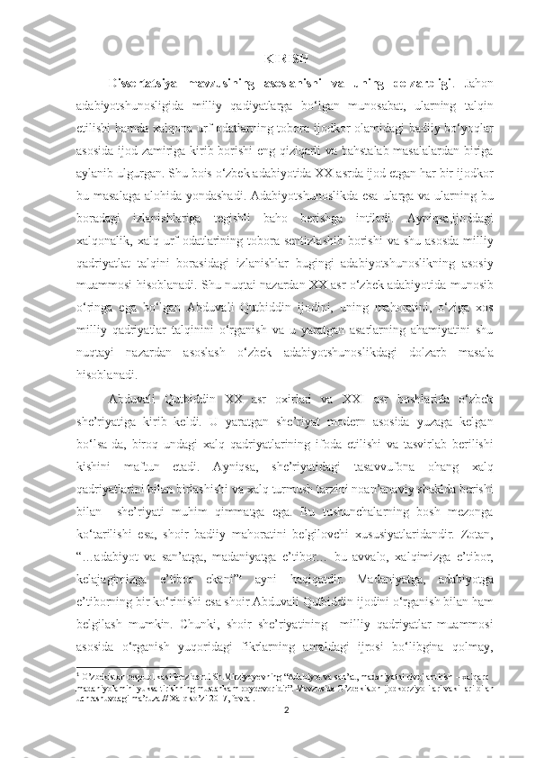 KIRISH
Dissertatsiya   mavzusining   asoslanishi   va   uning   dolzarbligi .   Jahon
adabiyotshunosligida   milliy   qadiyatlarga   bo‘lgan   munosabat,   ularning   talqin
etilishi hamda xalqona urf-odatlarning tobora ijodkor olamidagi badiiy bo‘yoqlar
asosida ijod zamiriga kirib borishi eng qiziqarli va bahstalab masalalardan biriga
aylanib ulgurgan. Shu bois o‘zbek adabiyotida XX asrda ijod etgan har bir ijodkor
bu masalaga  alohida yondashadi.  Adabiyotshunoslikda esa  ularga va ularning bu
boradagi   izlanishlariga   tegishli   baho   berishga   intiladi.   Ayniqsa,ijoddagi
xalqonalik, xalq  urf-odatlarining  tobora  sentizlashib   borishi  va  shu  asosda   milliy
qadriyatlat   talqini   borasidagi   izlanishlar   bugingi   adabiyotshunoslikning   asosiy
muammosi hisoblanadi. Shu nuqtai nazardan XX asr o‘zbek adabiyotida munosib
o‘ringa   ega   bo‘lgan   Abduvali   Qutbiddin   ijodini,   uning   mahoratini,   o‘ziga   xos
milliy   qadriyatlar   talqinini   o‘rganish   va   u   yaratgan   asarlarning   ahamiyatini   shu
nuqtayi   nazardan   asoslash   o‘zbek   adabiyotshunoslikdagi   dolzarb   masala
hisoblanadi. 
Abduvali   Qutbiddin   XX   asr   oxirlari   va   XXI   asr   boshlarida   o‘zbek
she’riyatiga   kirib   keldi.   U   yaratgan   she’riyat   modern   asosida   yuzaga   kelgan
bo‘lsa-da,   biroq   undagi   xalq   qadriyatlarining   ifoda   etilishi   va   tasvirlab   berilishi
kishini   maftun   etadi.   Ayniqsa,   she’riyatidagi   tasavvufona   ohang   xalq
qadriyatlarini bilan birlashishi va xalq turmush tarzini noan’anaviy shaklda berishi
bilan     she’riyati   muhim   qimmatga   ega.   Bu   tushunchalarning   bosh   mezonga
ko‘tarilishi   esa,   shoir   badiiy   mahoratini   belgilovchi   xususiyatlaridandir.   Zotan,
“…adabiyot   va   san’atga,   madaniyatga   e’tibor…   bu   avvalo,   xalqimizga   e’tibor,
kelajagimizga   e’tibor   ekani” 1
  ayni   haqiqatdir.   Madaniyatga,   adabiyotga
e’tiborning bir ko‘rinishi esa shoir Abduvali Qutbiddin ijodini o‘rganish bilan ham
belgilash   mumkin.   Chunki,   shoir   she’riyatining     milliy   qadriyatlar   muammosi
asosida   o‘rganish   yuqoridagi   fikrlarning   amaldagi   ijrosi   bo‘libgina   qolmay,
1
  O’zbekiston respublikasi Prezidenti Sh.Mirziyoyevning “Adabiyot va san’at, madaniyatni rivojlantirish – xalqaro 
madaniyolamini yuksaltirishning mustahkam poydevoridir”. Mavzusida O’zbekiston ijodkorziyolilari vakillari bilan 
uchrashuvdagi ma’ruza.// Xalq so’zi 2017, fevral.
2 