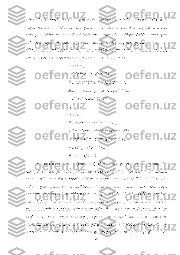 bilan belgilanmaydi. Yoki uning yashash tarzi bilan ham belgilanmaydi. Balki xalq
hayoti   va   ularning   e’tiqodi   qadriyatlari   bilan   belgilanadi.   Shunday   tushunchalar
borki,   u   o‘zidan   muqaddaslikni   kasb   etadi.   Natijada   qadriyat   shaklida   namoyon
bo‘la   boshlaydi.     Abduvali   Qutbiddin   esa   mana   shunday   qadriyatlarni   o‘ziga   esh
bilib,   faqat   ularni   tarannum   etadi.   Shu   bois   biz   shoirni   bemalol   istaklar,   orzular,
umidlar kuychisi deya atashimiz mumkin. Fikrimizga misol:
Istardim,
Falakning qabog‘i bo‘lsa,
Va qaboq ichida bo‘lsa chimildiq,
Atrofim sabuhiy mushklarga to‘lsa,
Ham sen kutsang meni
Dilintiq.
Istardim
Yulduzlar chirog‘im bo‘lsa,
Zulmat kechalarin kechsam adog‘in.
Bir ajib, sehrli chorbog‘im bo‘lsa,
Va sen yolg‘iz bo‘lsan
Azobim. (50-b.)
Bu   kabi   potik   detallar   (chimildiq),   albatta   qadriyatlar   bilan   bog‘lanadi.   Bu
kayfiyat   she’rga   yangicha   joziba   bag‘ishlaydi.   Shoir   dil   lavhalarini   umid,istak,
orzu   orqali   berar   ekan,   avvalo   o‘ziga   murojaat   etadi.   Uning   “Dilintiq”   so‘zini
qo‘shib yozib yuborishi hamda “Azobim” tushunchalarini tadqim etishi esa, bizga
she’rdan   shunday   xulosa   chiqarishga   undaydi.   Aslida   dil   intiq   shaklida   berilishi
lozim bo‘lgan tushuncha birlashishi  natijasida shoir yangi bir tushunchani taqdim
etadi.   Bularning   barchasi   shirin   ozor   ya’ni   ijod   va   ilhom   tushunchalari   bilan
bog‘lanadi.   Shoir   mana   shunday   jarayonni   “chimildiq”   detali   orqali   berishga
muvaffaq   bo‘ladi.   Chunki   chimildiq   yangi   oilaga   devor   vazifasini   o‘tasa,   ijodiy
jarayonga ham hech kimning aralashuviga haqqi yo‘qligi va ijodkor yolg‘iz qolishi
22 