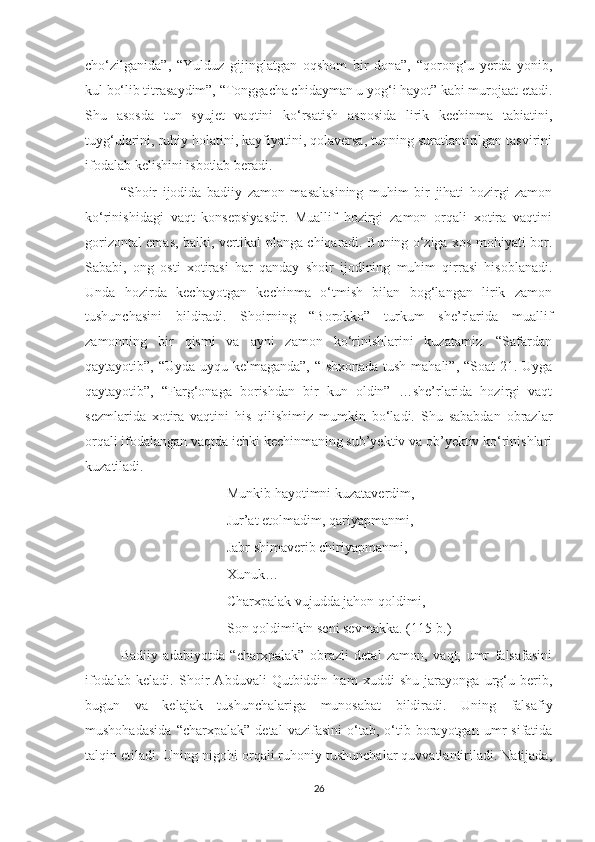 cho‘zilganida”,   “Yulduz   gijinglatgan   oqshom   bir   dona”,   “qorong‘u   yerda   yonib,
kul bo‘lib titrasaydim”, “Tonggacha chidayman u yog‘i hayot” kabi murojaat etadi.
Shu   asosda   tun   syujet   vaqtini   ko‘rsatish   asnosida   lirik   kechinma   tabiatini,
tuyg‘ularini, ruhiy holatini, kayfiyatini, qolaversa, tunning suratlantirilgan tasvirini
ifodalab kelishini isbotlab beradi. 
“Shoir   ijodida   badiiy   zamon   masalasining   muhim   bir   jihati   hozirgi   zamon
ko‘rinishidagi   vaqt   konsepsiyasdir.   Muallif   hozirgi   zamon   orqali   xotira   vaqtini
gorizontal emas, balki, vertikal planga chiqaradi. Buning o‘ziga xos mohiyati bor.
Sababi,   ong   osti   xotirasi   har   qanday   shoir   ijodining   muhim   qirrasi   hisoblanadi.
Unda   hozirda   kechayotgan   kechinma   o‘tmish   bilan   bog‘langan   lirik   zamon
tushunchasini   bildiradi.   Shoirning   “Borokko”   turkum   she’rlarida   muallif
zamonning   bir   qismi   va   ayni   zamon   ko‘rinishlarini   kuzatamiz.   “Safardan
qaytayotib”, “Uyda uyqu kelmaganda”, “Ishxonada tush mahali”, “Soat 21. Uyga
qaytayotib”,   “Farg‘onaga   borishdan   bir   kun   oldin”   …she’rlarida   hozirgi   vaqt
sezmlarida   xotira   vaqtini   his   qilishimiz   mumkin   bo‘ladi.   Shu   sababdan   obrazlar
orqali ifodalangan vaqtda ichki kechinmaning sub’yektiv va ob’yektiv ko‘rinishlari
kuzatiladi.
Munkib hayotimni kuzataverdim,
Jur’at etolmadim, qariyapmanmi,
Jabr shimaverib chiriyapmanmi,
Xunuk…
Charxpalak vujudda jahon qoldimi,
Son qoldimikin seni sevmakka .  (115-b.)
Badiiy   adabiyotda   “charxpalak”   obrazli   detal   zamon,   vaqt,   umr   falsafasini
ifodalab   keladi.   Shoir   Abduvali   Qutbiddin   ham   xuddi   shu   jarayonga   urg‘u   berib,
bugun   va   kelajak   tushunchalariga   munosabat   bildiradi.   Uning   falsafiy
mushohadasida   “charxpalak”   detal   vazifasini   o‘tab,  o‘tib  borayotgan   umr   sifatida
talqin etiladi. Uning nigohi orqali ruhoniy tushunchalar quvvatlantiriladi. Natijada,
26 