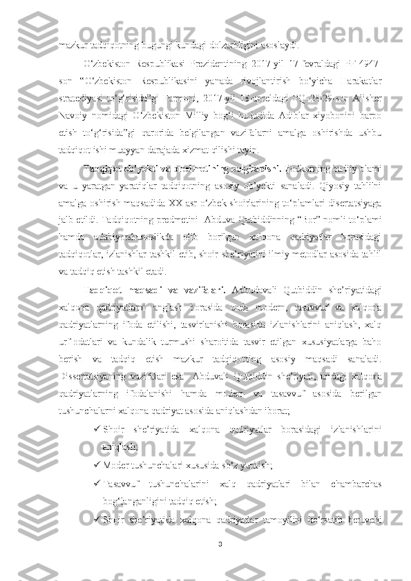 mazkur tadqiqotning bugungi kundagi dolzarbligini asoslaydi.  
O‘zbekiston   Respublikasi   Prezidentining   2017 - yil   17 - fevraldagi   PF-49 47 -
son   “O‘zbekiston   Respublikasini   yanada   rivojlantirish   bo‘yicha   Harakatlar
stratediyasi   to‘g‘risida”gi   Farmoni,   2017 - yil   18 - apreldagi   PQ–28-29-son   Alisher
Navoiy   nomidagi   O‘zbekiston   Milliy   bog‘i   hududida   Adiblar   xiyobonini   barpo
etish   to‘g‘risida”gi   q arorida   belgilangan   vazifalarni   amalga   oshirishda   ushbu
tadqiqot ishi muayyan darajada xizmat qil ishi tayin . 
Tadqiqot ob’yekti va predmetining belgilanishi.  Ijodkorning badiiy olami
va   u   yaratgan   yaratiqlar   tadqiqotning   asosiy   ob’yekti   sanaladi.   Qiyosiy   tahlilni
amalga oshirish maqsadida XX asr o‘zbek shoirlarining to‘plamlari disertatsiyaga
jalb etildi. Tadqiqotning predmetini     Abduva Qutbiddinning “Bor” nomli to‘plami
hamda   adabiyotshunoslikda   olib   borilgan   xalqona   qadriyatlar   borasidagi
tadqiqotlar, izlanishlar  tashkil etib, shoir she’riyatini ilmiy metodlar asosida tahlil
va tadqiq etish tashkil etadi.
Tadqiqot   maqsadi   va   vazifalari.   Adbudavali   Qutbiddin   she’riyatidagi
xalqona   qadriyatlarni   anglash   borasida   unda   modern,   tasavvuf   va   xalqona
qadriyatlarning   ifoda   etilishi,   tasvirlanishi   borasida   izlanishlarini   aniqlash,   xalq
urf-odatlari   va   kundalik   turmushi   sharoitida   tasvir   etilgan   xususiyatlarga   baho
berish   va   tadqiq   etish   mazkur   tadqiqotning   asosiy   maqsadi   sanaladi.
Dissertatsiyaning   vazifalari   esa     Abduvali   Qutbiddin   she’riyati,   undagi   xalqona
qadriyatlarning   ifodalanishi   hamda   modern   va   tasavvuf   asosida   berilgan
tushunchalarni xalqona qadriyat asosida  aniqlashdan iborat;
 Shoir   she’riyatida   xalqona   qadriyatlar   borasidagi   izlanishlarini
aniqlash;
 Moder tushunchalari xususida so‘z yuritish;
 Tasavvuf   tushunchalarini   xalq   qadriyatlari   bilan   chambarchas
bog‘langanligini tadqiq etish;
 Shoir   she’riyatida   xalqona   qadriyatlar   tamoyilini   ko‘rsatib   beruvchi
3 