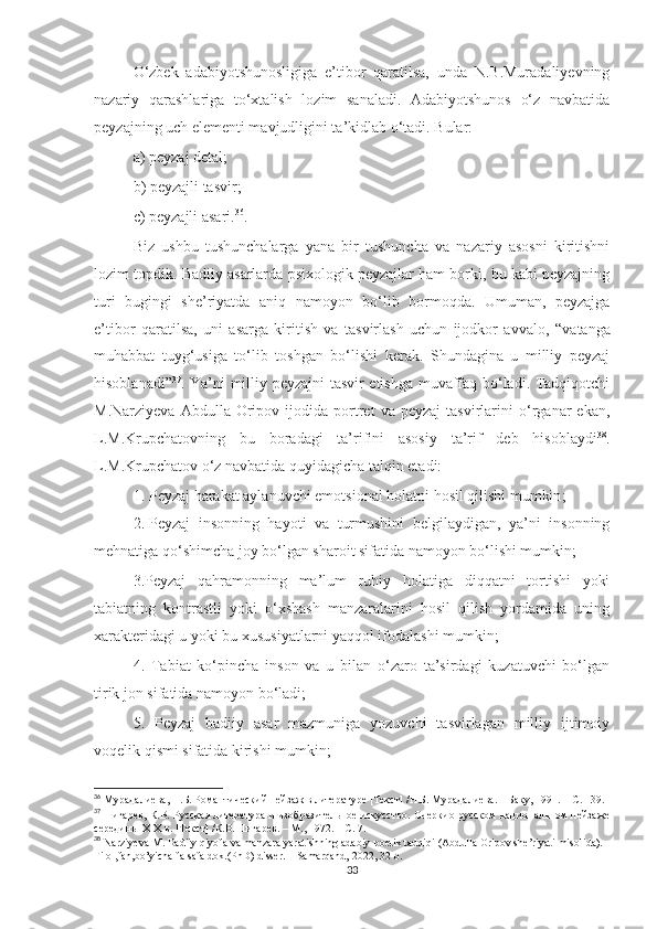 O‘zbek   adabiyotshunosligiga   e’tibor   qaratilsa,   unda   N.B.Muradaliyevning
nazariy   qarashlariga   to‘xtalish   lozim   sanaladi.   Adabiyotshunos   o‘z   navbatida
peyzajning uch elementi mavjudligini ta’kidlab o‘tadi. Bular:
a) peyzaj detal;
b) peyzajli tasvir;
c) peyzajli asari. 36
. 
Biz   ushbu   tushunchalarga   yana   bir   tushuncha   va   nazariy   asosni   kiritishni
lozim topdik. Badiiy asarlarda psixologik peyzajlar ham borki, bu kabi peyzajning
turi   bugingi   she’riyatda   aniq   namoyon   bo‘lib   bormoqda.   Umuman,   peyzajga
e’tibor   qaratilsa,   uni   asarga   kiritish   va   tasvirlash   uchun   ijodkor   avvalo ,   “ vatanga
muhabbat   tuyg‘usiga   to‘lib   toshgan   bo‘lishi   kerak.   Shundagina   u   milliy   peyzaj
hisoblanadi ” 37
.   Ya’ni milliy peyzajni tasvir etishga muvaffaq bo‘ladi. Tadqiqotchi
M.Narziyeva   Abdulla   Oripov   ijodida   portret   va  peyzaj   tasvirlarini   o‘rganar   ekan,
L.M.Krupchatovning   bu   boradagi   ta’rifini   asosiy   ta’rif   deb   hisoblaydi 38
.
L.M.Krupchatov o‘z navbatida quyidagicha talqin etadi: 
1. Peyzaj harakat aylanuvchi emo t sional holatni hosil qilishi mumkin ; 
2. Peyzaj   insonning   hayoti   va   turmushini   belgilaydigan,   ya’ni   insonning
mehnatiga qo‘shimcha joy bo‘lgan sharoit sifatida namoyon bo‘lishi mumkin; 
3.Peyzaj   qahramonning   ma’lum   ruhiy   holatiga   diqqatni   tortishi   yoki
tabiatning   kontrastli   yoki   o‘xshash   manzaralarini   hosil   qilish   yordamida   uning
xarakteridagi u yoki bu xususiyatlarni yaqqol ifodalashi mumkin;
4.   Tabiat   ko‘pincha   inson   va   u   bilan   o‘zaro   ta’sirdagi   kuzatuvchi   bo‘lgan
tirik jon sifatida namoyon bo‘ladi; 
5.   Peyzaj   badiiy   asar   mazmuniga   yozuvchi   tasvirlagan   milliy   ijtimoiy
voqelik qismi sifatida kirishi mumkin; 
36
  Мурадалиева, Н.Б. Романтический пейзаж в литературе [Текст] /Н.Б. Мурадалиева. – Баку, 1991. – С. 139.
37
  Пигарев, К.В. Русская литература и изобразительное искусство. Очеркио русском национальном пейзаже
середины  XIX  в. [Текст] /К.В. Пигарев. – М., 1972.  – С. 7.
38
  Narziyeva M. Badiiy qiyofa va manzara yaratishning adabiy-poetik tadqiqi (Abdulla Oripov she’riyati misolida). 
Filol,fan,bo’yicha falsafa dok.(PhD) disser. – Samarqand, 2022, 32-b.
33 