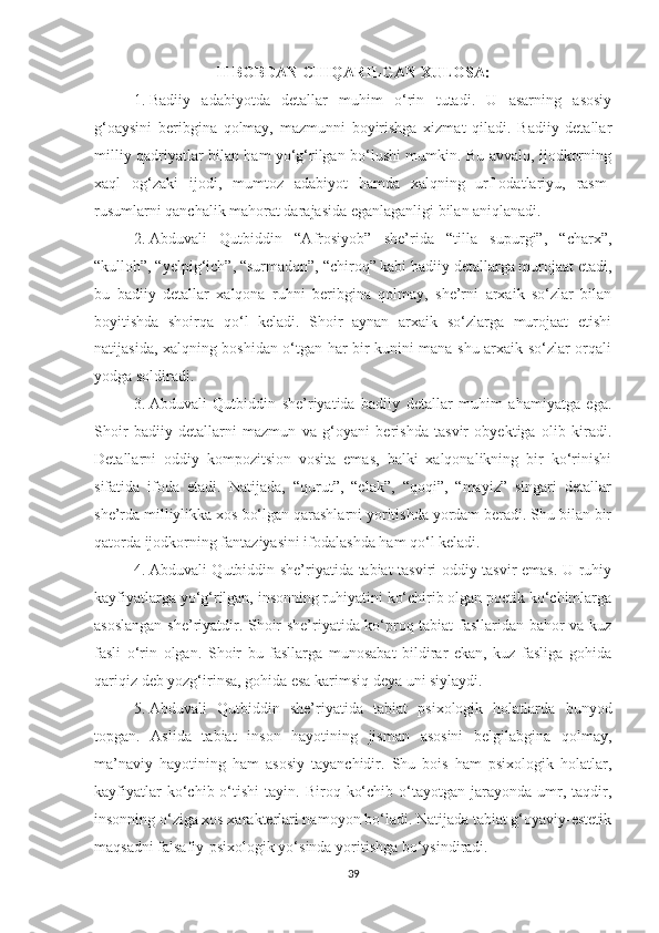 II BOBDAN CHIQARILGAN XULOSA:
1. Badiiy   adabiyotda   detallar   muhim   o‘rin   tutadi.   U   asarning   asosiy
g‘oaysini   beribgina   qolmay,   mazmunni   boyirishga   xizmat   qiladi.   Badiiy   detallar
milliy qadriyatlar bilan ham yo‘g‘rilgan bo‘lushi mumkin. Bu avvalo, ijodkorning
xaql   og‘zaki   ijodi,   mumtoz   adabiyot   hamda   xalqning   urf-odatlariyu,   rasm-
rusumlarni qanchalik mahorat darajasida eganlaganligi bilan aniqlanadi. 
2. Abduvali   Qutbiddin   “Afrosiyob”   she’rida   “tilla   supurgi”,   “charx”,
“kulloh”, “yelpig‘ich”, “surmadon”, “chiroq” kabi badiiy detallarga murojaat etadi,
bu   badiiy   detallar   xalqona   ruhni   beribgina   qolmay,   she’rni   arxaik   so‘zlar   bilan
boyitishda   shoirqa   qo‘l   keladi.   Shoir   aynan   arxaik   so‘zlarga   murojaat   etishi
natijasida, xalqning boshidan o‘tgan har bir kunini mana shu arxaik so‘zlar orqali
yodga soldiradi.  
3. Abduvali   Qutbiddin   she’riyatida   badiiy   detallar   muhim   ahamiyatga   ega.
Shoir   badiiy   detallarni   mazmun   va   g‘oyani   berishda   tasvir   obyektiga   olib   kiradi.
Detallarni   oddiy   kompozitsion   vosita   emas,   balki   xalqonalikning   bir   ko‘rinishi
sifatida   ifoda   etadi.   Natijada,   “qurut”,   “elak”,   “qoqi”,   “mayiz”   singari   detallar
she’rda milliylikka xos bo‘lgan qarashlarni yoritishda yordam beradi. Shu bilan bir
qatorda ijodkorning fantaziyasini ifodalashda ham qo‘l keladi.
4. Abduvali Qutbiddin she’riyatida tabiat tasviri oddiy tasvir emas. U ruhiy
kayfiyatlarga yo‘g‘rilgan, insonning ruhiyatini ko‘chirib olgan poetik ko‘chimlarga
asoslangan she’riyatdir. Shoir she’riyatida ko‘proq tabiat fasllaridan bahor va kuz
fasli   o‘rin   olgan.   Shoir   bu   fasllarga   munosabat   bildirar   ekan,   kuz   fasliga   gohida
qariqiz deb yozg‘irinsa, gohida esa karimsiq deya uni siylaydi.
5. Abduvali   Qutbiddin   she’riyatida   tabiat   psixologik   holatlarda   bunyod
topgan.   Aslida   tabiat   inson   hayotining   jisman   asosini   belgilabgina   qolmay,
ma’naviy   hayotining   ham   asosiy   tayanchidir.   Shu   bois   ham   psixologik   holatlar,
kayfiyatlar  ko‘chib  o‘tishi   tayin.  Biroq  ko‘chib  o‘tayotgan  jarayonda  umr,  taqdir,
insonning o‘ziga xos xarakterlari namoyon bo‘ladi. Natijada tabiat g‘oyaviy-estetik
maqsadni falsafiy-psixologik yo‘sinda yoritishga bo‘ysindiradi.
39 